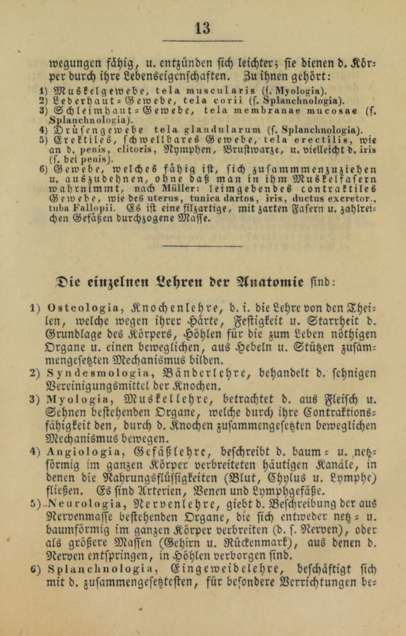 »egungcn u. entjünben ftd^ letd)tcr5 ffe biencnb. Ä6r: per burd^ i^re Sebenöeigcn[ct)aften. 3u t^nen gef)ört: 1) SJiuSf elqeroebe, tela muscularis (f. Myologia). 2) Seb erb au t s @ ero eb e, tela coriL (f. Splanclmologia). 3) © d) le tm t) au t s @ ero eb e, tela membranae mucosae (f, Splanclinningia). 4) 2)rüfengc)r>ebe tela glandularum (f. Splanclmologia). 5) ßreEtileS, fcbujellbareS ©eroebe, tela erectilis, »ie an b, penis, clitoris, ^l^mpben, JBrujlroarje, u, ttitUeid)! b, iri» (f. bei peiiis). ^ 6) @en»ebe, meldbeS fabig ift, fidb äufaminmenjujieben u. auSjubebnen, ebne ba^ man in ibm SWuSfelfafern mabrnimmt, nach Müller: leimgebenbeS contrattileS ©emebe, mie beS uterus, tunica dartos, iris, dnctus excretor., tuba Fallopii, ©g ijl eine^Ijartige, mit jarten gafern u, jablrei= eben ©efö^en butebjogene SHaffe. X'ic cittjelttcn Sextett ber Slnatomic ftnb: 1) Osteologia, Änod)entef)re, b.i. bieße^re»onbenSS^et; len, meld)e wegen i^rec >^ärte, geftigfeit u. ©tarr^eit b. ©runblage bed Jtörperö, >^ö^ien für bte jum ßeben nbt^tgen Organe u. einen bewegiteben, auö dpebeln u. ©tü^en jufam: mengefe^ten SKccbaniömuö bilben, 2) .Syiidesmoiogia, SSfinbcrlebtr/ be^anbelt b. fe^nigen S3ereintgung6mittcl ber J£nod)en. 3) Myologia, a}iuöfellebre, betrad)tet b. auö gteif^ u. ©ebnen beflebenbcn Organe, weldbc bureb i^re ©ontraftiong; fdhigEeit ben, bureb b. Änoeben iufammengefefeten bewegltcben sOlecbamömuö bewegen. 4) Angiologia, ©efä^tebtc, befcbreibt b. bäum; u. ,ne^; förmig im ganjen Äörper »erbreiteten blutigen Äandle, in benen bie 9labrungöflüffigEeitcn (S3lut, ©bP^uä u. ßpmpbc) fließen. finb 2trtcrien, Üßenen unb ßpmpbgefdße. ii)-Neurologia, 9Jcrnentebre, giebt b. SSefebreibung ber ouS 9öert>enmaffe bejiebenben Organe, bte fid) entweber ne^s u. baumförntig im ganzen Äörper »eebreiten (b. f. 9Jerpen), ober aiä größere SOiaffen (©ebirn u. 9?ücEenmarE), auö benen b. Sternen entfpringen, in .i^öblcn oerborgen finb. 6) splanchiiologia, ©ingeweibelebre, befcbdftigt fid) mit b. jufammengefe^teffen, für befonbere fBerriebtungen bei