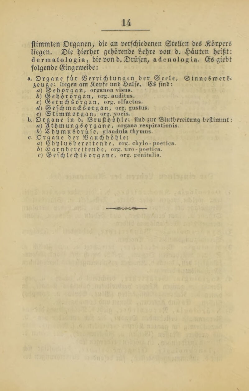 ftimmten Dcgancn/ bie an »erfdf)tebenen 0teUcn beö liegen. ®ie ^ieri^er ge^örenbc 8el)re »on b. .^äuten Ijei^t: dermatologia, bie öon b. Prüfen, adeiiologia. ©6 giebt folgenbe ©ingemcibe: a. Drcjone für Sßerriditunacn ber ®cple, ©inncSttJerf^ jeufle; licflen am Äorfe «nb ö^ftnb: «)@fl)Of^on, oriraiion visu». h) @el)6r6r3an, org. auditus. c) ® erudb§orqan, org. olfachis. rf)@efclimad^organ, org. gustus. e) ©timmorgan, org. vocis. 1». Drgane in b'. 58ruftb6l)Ir: finb üur iBlutbercitung bfjlimmt; «) atbmunge Organe, organa resiiirationis. h) b p m U S b r ü fe, glandula tiiymus. e. Organe ber SBaudbboble: ft) Sbpln^l'frcitenbe, orir. cliylo - |ioetica. ft) >?>arnbercitenbc, org. uro-'poeiica. r) ©efcblecbtßorganc, org. geuiialia.