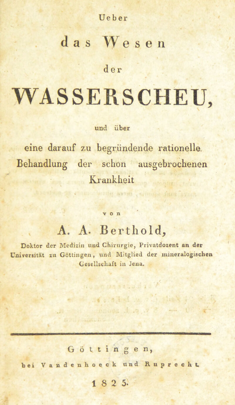 U e b e r das W e s e n • » der WASSERSCHEU, und über eine darauf zu begründende rationelle. Behandlung der schon ausgebrochenen Krankheit von v A« A. Berthold, Doktor der Medizin und Chirurgie, Privatdozent an der Universität zu Göttingen, und Mitglied der mineralogischen Gesellschaft in Jena. Göttingen, bei Vandenhoeck und Ruprecht.