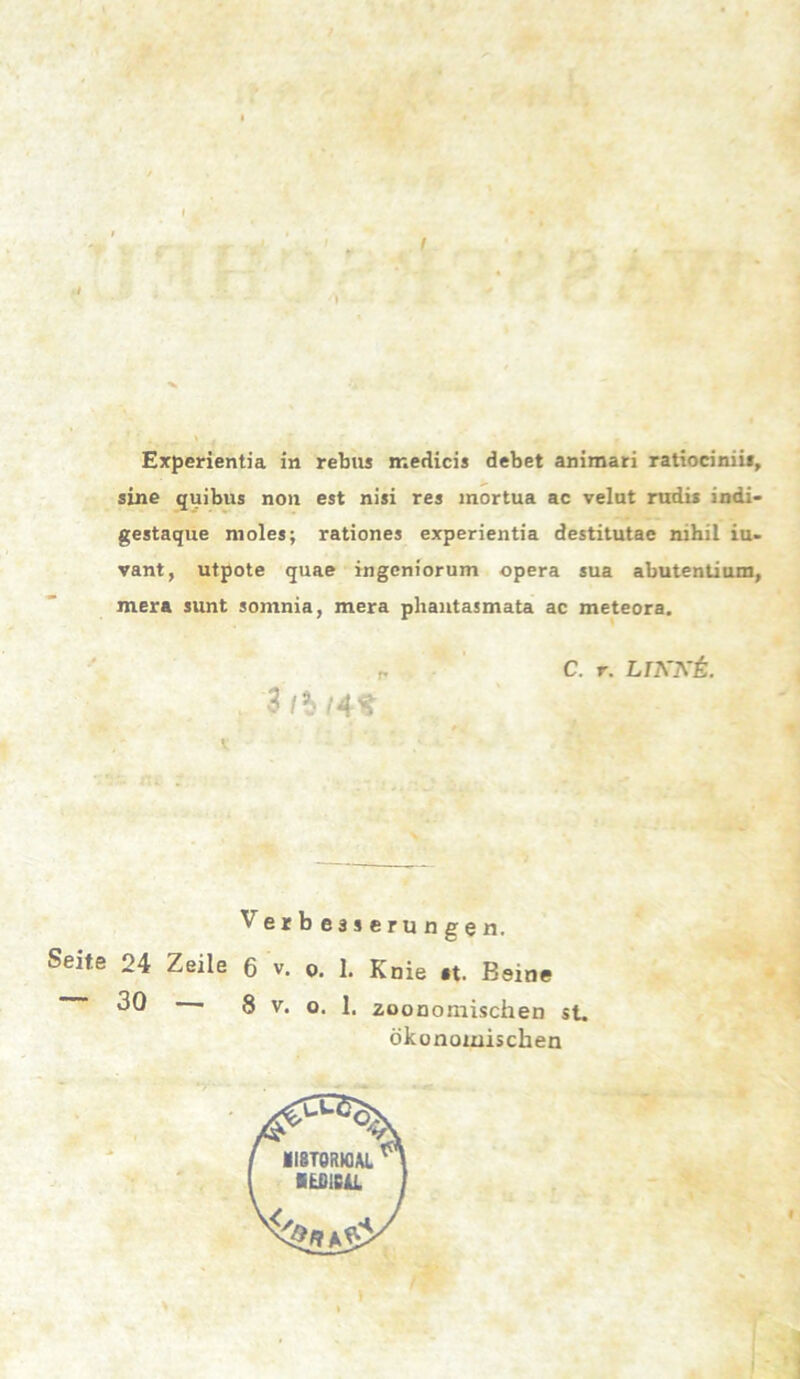 sine quibus non est nisi res mortua ac velut rudis indi- gestaque nioles; rationes experientia destitutae nihil iu- vant, utpote quae ingcniorum opera sua abutentium, mera sunt somnia, mera phantasmata ac meteora. „ C. r. LIKKL 3 /?> Verbesserungen. Seite 24 Zeile 6 v. o. 1. Knie «t. Beine 30 • 8 v. o. 1. zoonomischen st. ökonomischen