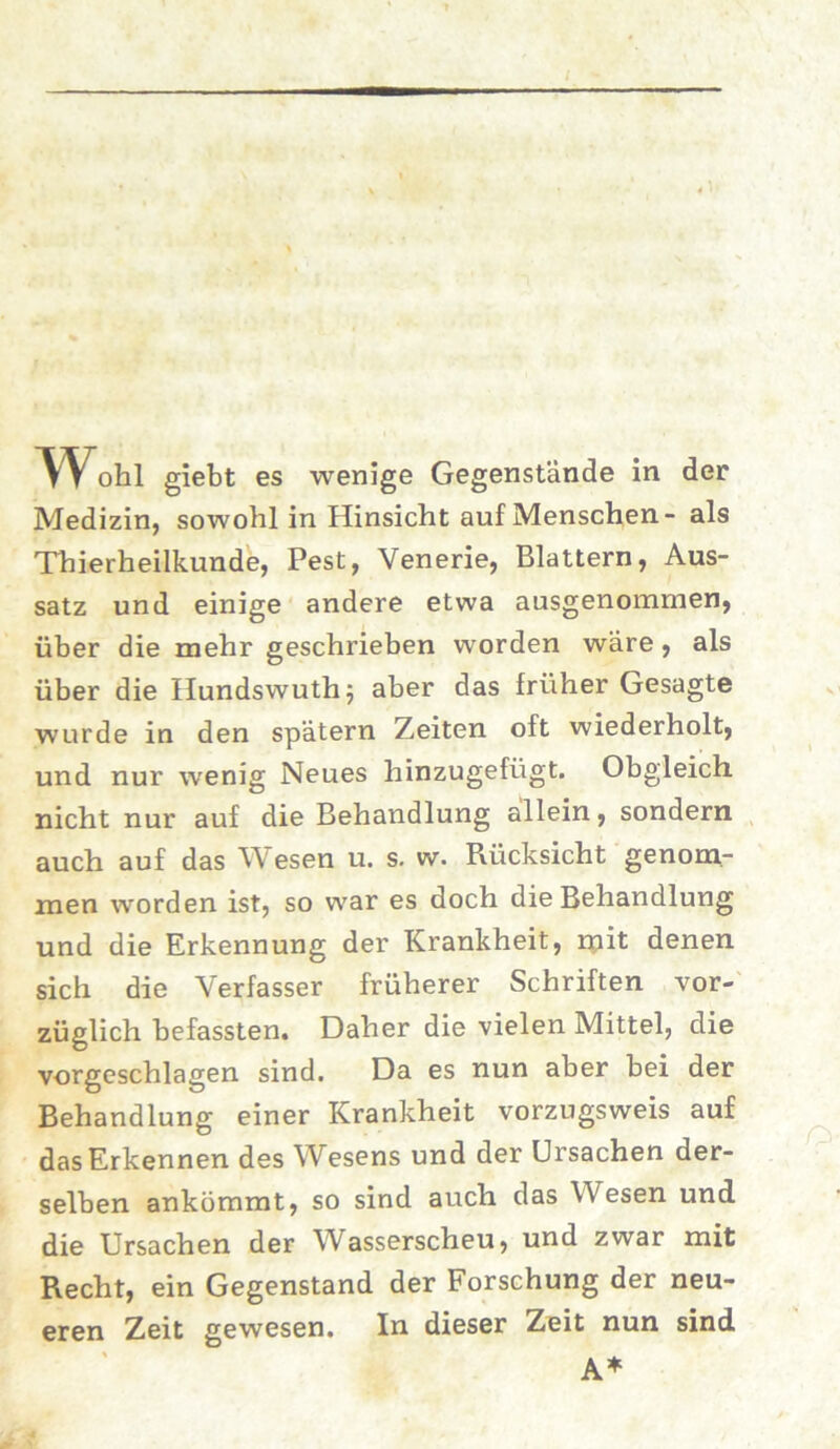 Medizin, sowohl in Hinsicht auf Menschen- als Thierheilkunde, Pest, Venerie, Blattern, Aus- satz und einige andere etwa ausgenommen, über die mehr geschrieben worden wäre, als über die Hundswuth; aber das früher Gesagte wurde in den spätem Zeiten oft wiederholt, und nur wenig Neues hinzugefügt. Obgleich nicht nur auf die Behandlung allein, sondern auch auf das Wesen u. s. w. Rücksicht genom- men worden ist, so war es doch die Behandlung und die Erkennung der Krankheit, mit denen sich die Verfasser früherer Schriften vor- züglich befassten. Daher die vielen Mittel, die vorgeschlagen sind. Da es nun aber bei der Behandlung einer Krankheit vorzugsweis auf das Erkennen des Wesens und der Ursachen der- selben ankömmt, so sind auch das Wesen und die Ursachen der Wasserscheu, und zwar mit Recht, ein Gegenstand der Forschung der neu- eren Zeit gewesen. In dieser Zeit nun sind