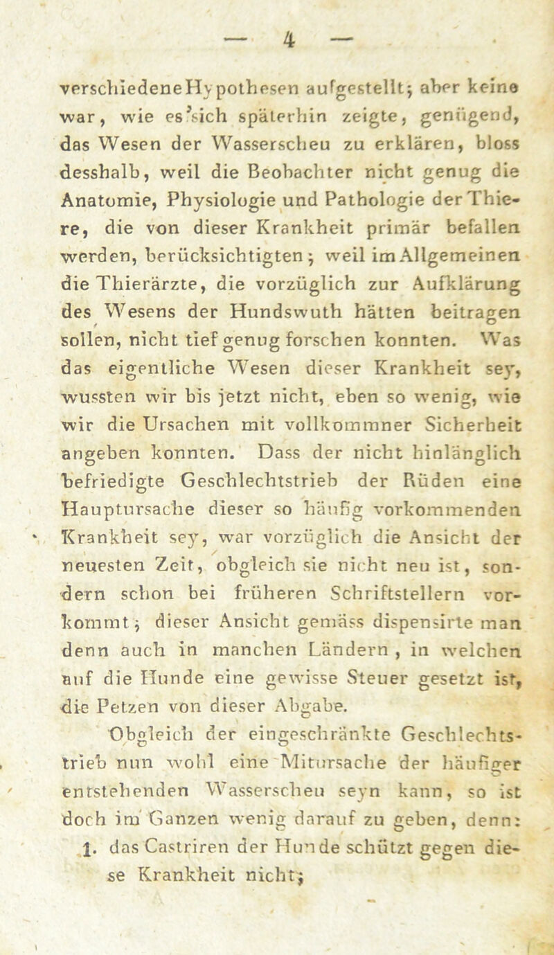 verschiedeneHypothesen aufgestellt$ aber keine war, wie es’sich späterhin zeigte, genügend, das Wesen der Wasserscheu zu erklären, bloss desshalb, weil die Beobachter nicht genug die Anatomie, Physiologie und Pathologie derThie- re, die von dieser Krankheit primär befallen werden, berücksichtigten ; weil im Allgemeinen die Thierärzte, die vorzüglich zur Aufklärung des Wesens der Hundswuth hätten beitragen sollen, nicht tief genug forschen konnten. Was das eigentliche W'esen dieser Krankheit sey, wussten wir bis jetzt nicht, eben so wenig, wie wir die Ursachen mit vollkommner Sicherheit angeben konnten. Dass der nicht hinlänglich befriedigte Geschlechtstrieb der Rüden eine Hauptursache dieser so häufig vorkommenden * Krankheit sey, war vorzüglich die Ansicht der neuesten Zeit, obgleich sie nicht neu ist, son- dern schon bei früheren Schriftstellern vor- kommt j dieser Ansicht gemäss dispensirte man denn auch in manchen Ländern , in welchen auf die Hunde eine gewisse Steuer gesetzt ist, die Petzen von dieser Abgabe. Obgleich der eingeschränkte Geschlechts- trieb nun wohl eine Mitursache der häufiger entstehenden Wasserscheu seyn kann, so ist doch im Ganzen wenig darauf zu geben, denn: das Castriren der Hunde schützt gegen die- se Krankheit nicht $