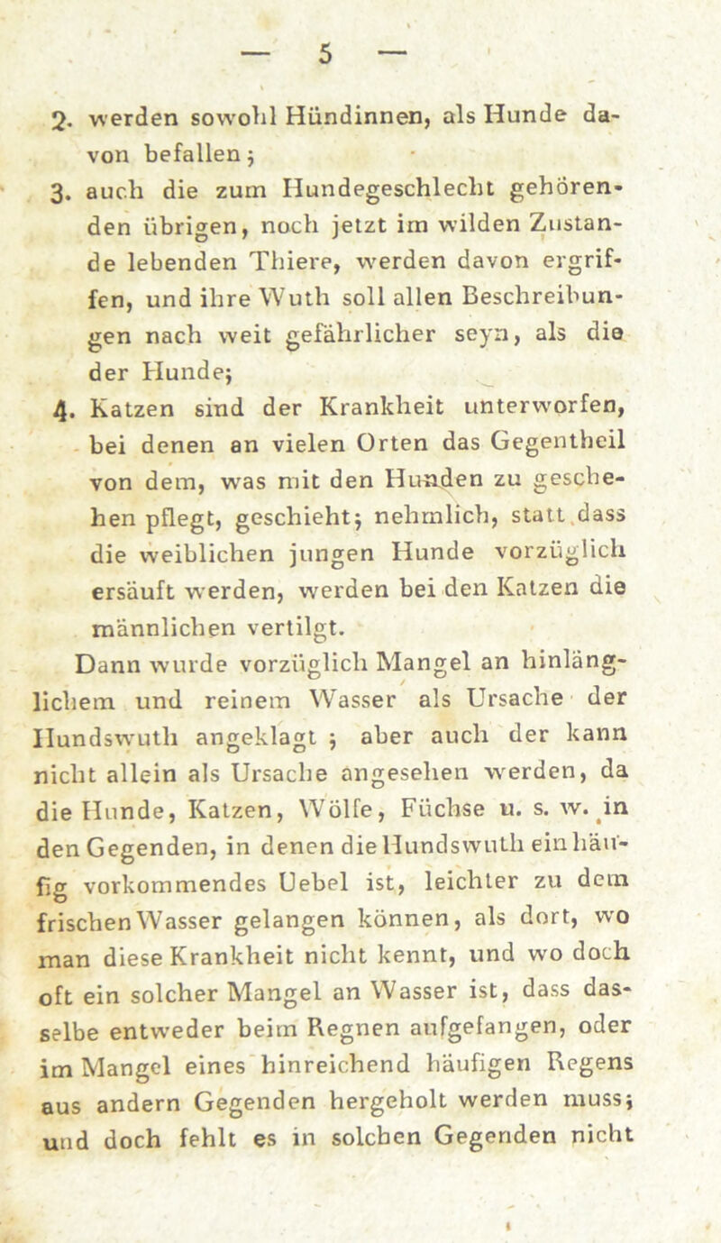 2- werden sowohl Hündinnen, als Hunde da- von befallen 5 3. auch die zum Ilundegeschlecht gehören- den übrigen, noch jetzt im wilden Zustan- de lebenden Thiere, werden davon ergrif- fen, und ihre Wuth soll allen Beschreibun- gen nach weit gefährlicher seyn, als die der Hunde; 4. Katzen sind der Krankheit unterworfen, bei denen an vielen Orten das Gegentheil von dem, was mit den Hunden zu gesche- hen pflegt, geschieht; nehmlich, statt dass die weiblichen jungen Hunde vorzüglich ersäuft werden, werden bei den Katzen die männlichen vertilgt. Dann wurde vorzüglich Mangel an hinläng- lichem und reinem Wasser als Ursache der Hundswuth angeklagt ; aber auch der kann nicht allein als Ursache angesehen werden, da die Hunde, Katzen, Wolfe, Füchse u. s. w. in den Gegenden, in denen die Hundswuth ein häu- fig vorkommendes (Jebel ist, leichter zu dem frischen Wasser gelangen können, als dort, wo man diese Krankheit nicht kennt, und wo doch oft ein solcher Mangel an Wasser ist, dass das- selbe entweder beim Regnen aufgefangen, oder im Mangel eines hinreichend häufigen Regens aus andern Gegenden hergeholt werden muss; und doch fehlt es in solchen Gegenden nicht
