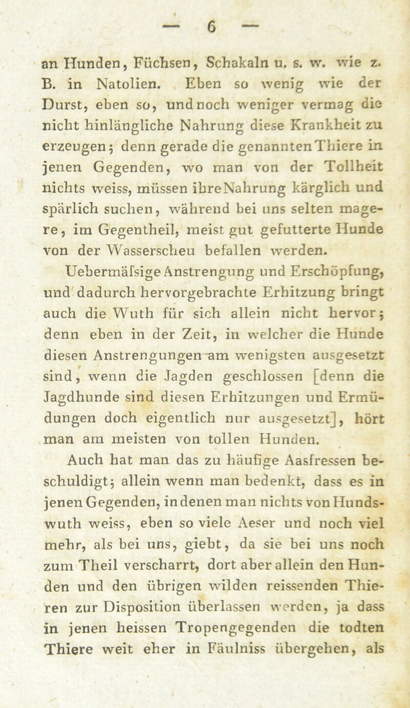 an Hunden, Füchsen, Schakaln u, s. w. wie z. B. in Natolien. Eben so wenig wie der Durst, eben so, und noch weniger vermag die nicht hinlängliche Nahrung diese Krankheit zru erzeugen 5 denn gerade die genanntenThiere in jenen Gegenden, wo man von der Tollheit nichts weiss, müssen ibreNahrung kärglich und spärlich suchen, während bei uns selten mage- re, im Gegentheil, meist gut gefutterte Hunde von der Wasserscheu befallen werden. Uebermäfsige Anstrengung und Erschöpfung, und dadurch hervorgebrachte Erhitzung bringt auch die Wuth für sich allein nicht hervor j denn eben in der Zeit, in welcher die Hunde diesen Anstrengungen am wenigsten ausgesetzt sind, wenn die Jagden geschlossen [denn die Jagdhunde sind diesen Erhitzungen und Ermü- dungen doch eigentlich nur ausgesetzt], hört man am meisten von tollen Hunden. Auch hat man das zu häufige Aasfressen be- schuldigt3 allein wenn man bedenkt, dass es in jenen Gegenden, in denen man nichts vonHunds- wuth weiss, eben so viele Aeser und noch viel mehr, als bei uns, giebt, da sie bei uns noch zum Theil verscharrt, dort aber allein den Hun- den und den übrigen wilden reissenden Tliie- ren zur Disposition überlassen werden, ja dass in jenen heissen Tropengegenden die todten Thiere weit eher in Fäulniss übergehen, als
