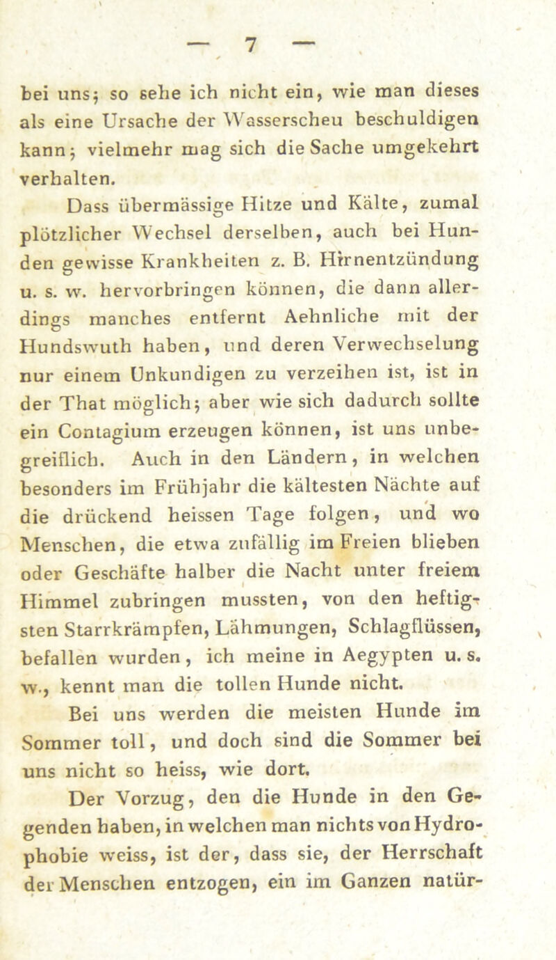bei uns} so sehe ich nicht ein, wie man dieses als eine Ursache der Wasserscheu beschuldigen kann} vielmehr mag sich die Sache umgekehrt verhalten. Dass übermässige Hitze und Kälte, zumal plötzlicher Wechsel derselben, auch bei Hun- den gewisse Krankheiten z. B. Hirnentzündung u. s. w. hervorbringen können, die dann aller- dings manches entfernt Aehnliche mit der G Hundswuth haben, und deren Verwechselung nur einem Unkundigen zu verzeihen ist, ist in der That möglich} aber wie sich dadurch sollte ein Contagium erzeugen können, ist uns unbe- greiflich. Auch in den Ländern, in welchen besonders im Frühjahr die kältesten Nächte auf die drückend heissen Tage folgen, und wo Menschen, die etwa zufällig im Freien blieben oder Geschäfte halber die Nacht unter freiem ** l Himmel zubringen mussten, von den heftig- sten Starrkrämpfen, Lähmungen, Schlagflüssen, befallen wurden, ich meine in Aegypten u. s. w-, kennt man die tollen Hunde nicht. Bei uns werden die meisten Hunde im Sommer toll, und doch sind die Sommer bei uns nicht so heiss, wie dort. Der Vorzug, den die Hunde in den Ge- genden haben, in welchen man nichts von Hydro- phobie weiss, ist der, dass sie, der Herrschaft der Menschen entzogen, ein im Ganzen natür-