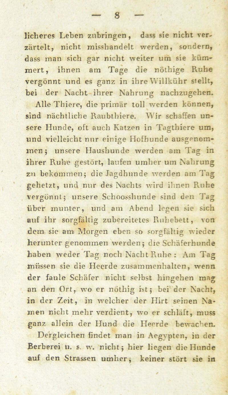 lieberes Leben znbringen , dass sie nicht ver- zärtelt, nicht misshandelt werden, sondern, dass man sich gar nicht weiter um sie küm- mert, ihnen am Tage die nöthige R.uhe vergönnt und es ganz in ihre Willkühr stellt, bei der Nacht ihrer Nahrung nachzugehen. Alle Thiere, die primär toll werden können, sind nächtliche Raubthiere. Wir schaffen un- sere Hunde, oft auch Katzen in Tagthiere um, und vielleicht nur einige Hofhunde ausgenom- men ; unsere Haushunde werden am Tag in ihrer Ruhe gestört, laufen umher um Nahrung zu bekommen; die Jagdhunde werden am Tag gehetzt, und nur des Nachts wird ihnen Ruhe vergönnt; unsere Schoosshunde sind den Tag über munter, und am Abend legen sie sich auf ihr sorgfältig zubereitetes Ruhebett, von dem sie am Morgen eben so sorgfältig wieder herunter genommen werden; die Schäferhunde haben weder Tag noch Nacht Ruhe: Am Tag müssen sie die Heerde Zusammenhalten, wenn der faule Schäfer nicht selbst hingehen mag an den Ort, wo er nöthig ist; bei der Nacht, in der Zeit, in welcher der Hirt seinen Na- men nicht mehr verdient, wo er schläft, muss ganz allein der Hund die Heerde bewachen. Dergleichen findet man in Aegypten, in der Berberei u. s. w. nicht; hier liegen die Hunde auf den Strassen umher; keiner stört sie in