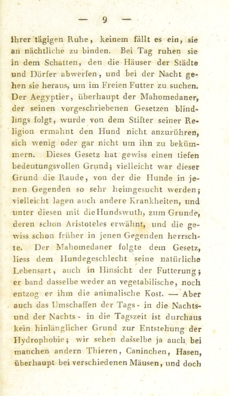ihrer tägigen Ruhe, keinem fallt es ein, sie an nächtliche zu binden. Bei Tag ruhen sie in dem Schatten, den die Häuser der Städte und Dörfer abwerfen , und bei der Nacht ge- hen sie heraus, um im Freien Futter zu suchen. Der Aegyptier, überhaupt der Mahomedaner, der seinen vorgeschriebenen Gesetzen blind- lings folgt, wurde von dem Stifter seiner Re- ligion ermahnt den Hund nicht anzurühren, sich wenig oder gar nicht um ihn zu beküm- mern. Dieses Gesetz hat gewiss einen tiefen bedeutungsvollen Grund ; vielleicht war dieser Grund die Räude, von der die Hunde in je- nen Gegenden so sehr heimgesucht werden; vielleicht lagen auch andere Krankheiten, und unter diesen mit dieHundswutli, zum Grunde, deren schon Aristoteles erwähnt, und die ge- wiss schon früher in jenen Gegenden herrsch- te. Der Mahomedaner folgte dem Gesetz, liess dem llundegeschlecht seine natürliche . . * Lebensart, auch in Hinsicht der Fütterung: er band dasselbe weder an vegetabilische, noch entzog er ihm die animalische Kost. — Aber auch das Umschaffen der Tags - in die Nachts- und der Nachts- in die Tagszeit ist durchaus kein hinlänglicher Grund zur Entstehung der Hydrophobie; wir sehen dasselbe ja auch bei manchen andern Thieren, Caninchen, Hasen, überhaupt bei verschiedenen Mäusen, und doch