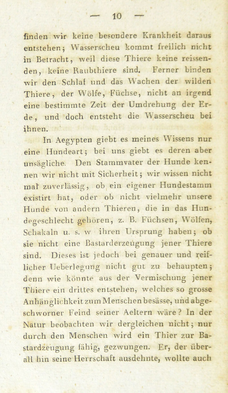 finden wir keine besondere Krankheit daraus entstehen 5 Wasserscheu kommt freilich nicht in Betracht, weil diese Thiere keine reissen- den, keine Raubthiere sind. Ferner binden wir den Schlaf und das Wachen der wilden Thiere, der Wölfe, Füchse, nicht an irgend eine bestimmte Zeit der Umdrehung der Er- de , und doch entsteht die Wasserscheu bei ihnen. In Aegypten giebt es meines Wissens nur eine Hundeart; bei uns giebt es deren aber unsägliche. Den Stammvater der Hunde ken- nen wir nicht mit Sicherheit; wir wissen nicht mal zuverlässig, ob ein eigener Hundestamm existirt hat, oder ob nicht vielmehr unsere Hunde von andern Thieren, die in das Hun- degeschlecht gehören, z. B. Füchsen, Wölfen, Schakaln u. s. w ihren Ursprung haben; ob sie nicht eine Bastarderzeügung jener Thiere sind. Dieses ist jedoch bei genauer und reif- licher TJeberlegung nicht gut zu behaupten; denn wie könnte aus der Vermischung jener Thiere ein drittes entstehen, welches so grosse Anhänglichkeit zum Menschenbesässe, und abge- schworner Feind seiner Aeltern wäre? In der Natur beobachten wir dergleichen nicht; nur durch den Menschen wird ein Thier zur Ba- stardzeugung fähig, gezwungen. Er, der über- all hin seine Herrschaft ausdehnte, wollte auch