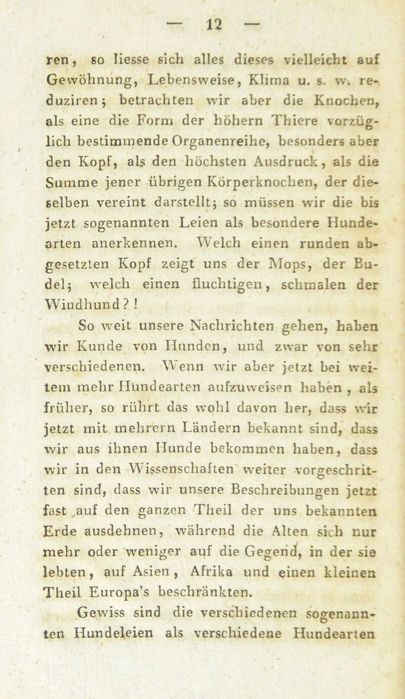 ren, so Hesse sich alles dieses vielleicht auf Gewöhnung, Lebensweise, Klima u. s. w. re- duzirenj betrachten wir aber die Knochen, als eine die Form der hohem Thiere vorzüg- lich bestimmende Organenreihe, besonders aber den Kopf, als den höchsten Ausdruck, als die Summe jener übrigen Körperknochen, der die- selben vereint darstelltj so müssen wir die bis jetzt sogenannten Leien als besondere Hunde- arten anerkennen. Welch einen runden ab- gesetzten Kopf zeigt uns der Mops, der Bu- del; welch einen fluchtigen, schmalen der Windhund ? ! So weit unsere Nachrichten gehen, haben wir Kunde von Hunden, und zwar von sehr verschiedenen. Wenn wir aber jetzt bei wei- tem mehr Hundearten aufzuweisen haben , als früher, so rührt das wohl davon her, dass wir jetzt mit mehrfern Ländern bekannt sind, dass wir aus ihnen Hunde bekommen haben, dass wir in den Wissenschaften weiter vorgeschrit- ten sind, dass wir unsere Beschreibungen jetzt fast ,auf den ganzen Theil der uns bekannten Erde ausdehnen, während die Alten sich nur mehr oder weniger auf die Gegend, in der sie lebten, auf Asien, Afrika und einen kleinen Theil Europa’s beschränkten. Gewiss sind die verschiedenen so^enann- O ten Hundeleien als verschiedene Hundearten