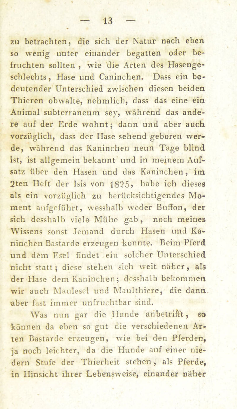zu betrachten, die sich der Natur nach eben so wenig unter einander begatten oder be- fruchten sollten , wie die Arten des Hasenge- schlechts, Hase und Caninchen. Dass ein be- deutender Unterschied zwischen diesen beiden Thieren obwalte, nehmlich, dass das eine ein Animal subterraneum sey, während das ande- re auf der Erde wohnt; dann und aber auch vorzüglich, dass der Hase sehend geboren wer- de, während das Kaninchen neun Tage blind ist, ist allgemein bekannt und in meinem Auf- satz über den Hasen und das Kaninchen, im 2ten Heft der Isis von i8'25> habe ich dieses als ein vorzüglich zu berücksichtigendes Mo- ment aufgeführt, wesshalb weder Buffon, der sich desslialb viele Mühe gab, noch meines Wissens sonst Jemand durch Hasen und Ka- ninchen Bastarde erzeugen konnte. Beim Pferd und dem Esel findet ein solcher Unterschied nicht statt-, diese stehen sich weit näher, als der Hase dem Kaninchen 5 desshalb bekommen wir auch Maulesel und Maulthiere, die dann, aber fast immer unfruchtbar sind. Was nun gar die Hunde anbetrifft, so können da eben so gut die verschiedenen Ar- ten Bastarde erzeugen, wie bei den Pferden, ja noch leichter, da die Hunde auf einer nie- dern Stufe der Thierheit stehen, als Pferde, in Hinsicht ihrer Lebensweise, einander näher