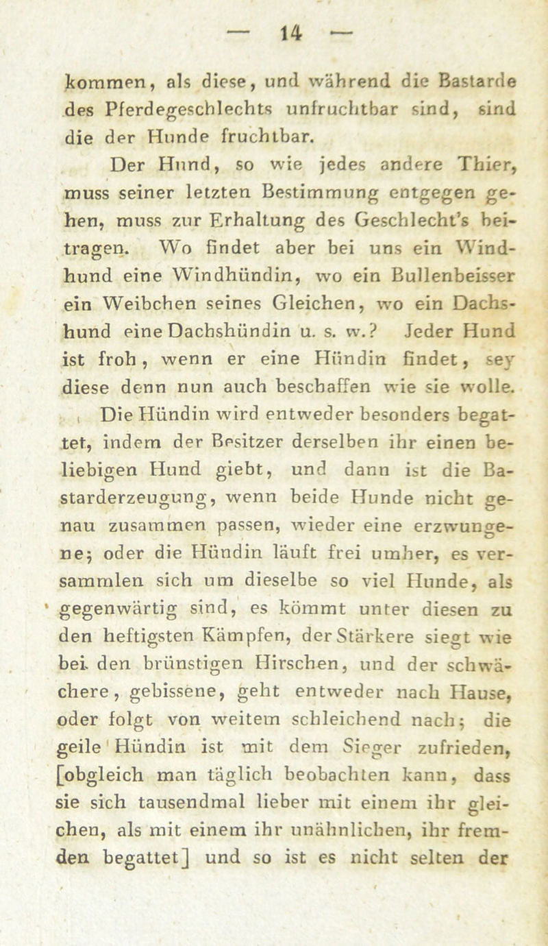 kommen, als diese, und während die Bastarde des Pferdegeschlechts unfruchtbar sind, sind die der Hunde fruchtbar. Der Hund, so wie jedes andere Thier, muss seiner letzten Bestimmung entgegen ge- hen, muss zur Erhaltung des Geschlecht’s bei- tragen. Wo findet aber bei uns ein Wind- hund eine Windhündin, wo ein Bullenbeisser ein Weibchen seines Gleichen, wo ein Dachs- hund eine Dachshündin u. s. vv.? Jeder Hund ist froh, wenn er eine Hündin findet, sey diese denn nun auch beschaffen wie sie wolle. i Die Hündin wird entweder besonders begat- tet, indem der Besitzer derselben ihr einen be- liebigen Hund giebt, und dann ist die Ba- starderzeugung, wenn beide Hunde nicht ge- nau zusammen passen, wieder eine erzwunge- ne; oder die Hündin läuft frei umher, es ver- sammlen sich um dieselbe so viel Hunde, als ’ gegenwärtig sind, es kömmt unter diesen zu den heftigsten Kämpfen, der Stärkere siegt wie bei. den brünstigen Hirschen, und der schwä- chere, gebissene, geht entweder nach Hause, oder folgt von weitem schleichend nach 5 die geile Hündin ist mit dem Sieger zufrieden, [obgleich man täglich beobachten kann, dass sie sich tausendmal lieber mit einem ihr glei- chen, als mit einem ihr unähnlichen, ihr frem- den begattet] und so ist es nicht selten der