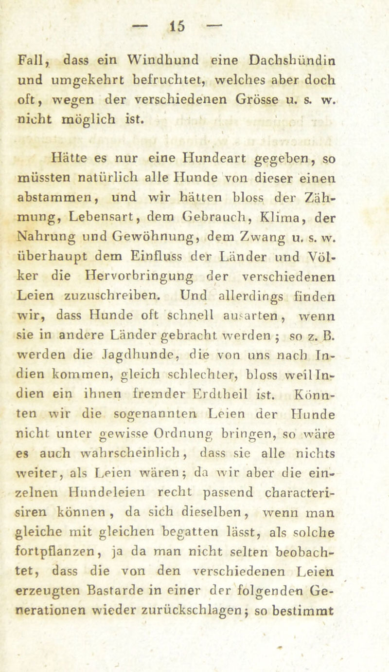 Fall, dass ein Windhund eine Dachshündin und umgekehrt befruchtet, welches aber doch oft, wegen der verschiedenen Grösse u. s. w. nicht möglich ist. Hätte es nur eine Hundeart gegeben, so müssten natürlich alle Hunde von dieser einen abstammen, und wir hätten bloss der Zäh- mung, Lebensart, dem Gebrauch, Klima, der Nahrung und Gewöhnung, dem Zwang u. s. w. überhaupt dem Einfluss der Länder und Völ- ker die Hervorbringung der verschiedenen Leien zuzuschreiben. Und allerdings finden wir, dass Hunde oft schnell ausarten, wenn sie in andere Länder gebracht werden ; so z. B. werden die Jagdhunde, die von uns nach In- dien kommen, gleich schlechter, bloss weil In- dien ein ihnen fremder Erdtheil ist. Könn- ten wir die sogenannten Leien der Hunde nicht unter gewisse Ordnung bringen, so wäre es auch wahrscheinlich, dass sie alle nichts weiter, als Leien wären; da wir aber die ein- zelnen Hundeleien recht passend characteri- siren können, da sich dieselben, wenn man gleiche mit gleichen begatten lässt, als solche fortpflanzen, ja da man nicht selten beobach- tet, dass die von den verschiedenen Leien erzeugten Bastarde in einer der folgenden Ge- nerationen wieder Zurückschlagen $ so bestimmt