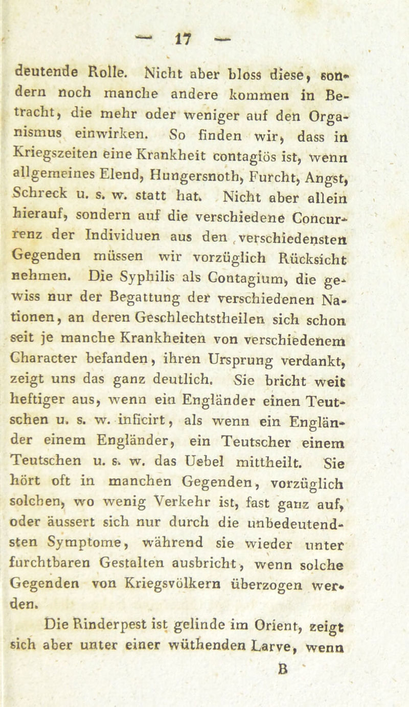 deutende Rolle. Nicht aber bloss diese, son- dern noch manche andere kommen in Be- tracht, die mehr oder weniger auf den Orga- nismus einwirken. So finden wir, dass in Kriegszeiten eine Krankheit contagiös ist, wenn allgemeines Elend, Hungersnot^ Furcht, Angst, Schi eck u. s. w. statt hat* Nicht aber allein hierauf, sondern auf die verschiedene Concur- renz der Individuen aus den verschiedensten Gegenden müssen wir vorzüglich Rücksicht nehmen. Die Syphilis als Gontagium, die ge- wiss nur der Begattung der verschiedenen Na- tionen, an deren Geschlechtstheilen sich schon seit je manche Krankheiten von verschiedenem Gharacter befanden, ihren Ursprung verdankt, zeigt uns das ganz deutlich. Sie bricht weit heftiger aus, wenn ein Engländer einen Teut- schen u. s. w. inficirt, als wenn ein Englän- der einem Engländer, ein Teutscher einem Teutschen u. s. w. das Uebel mittheilt. Sie hört oft in manchen Gegenden, vorzüglich solchen, wo wenig Verkehr ist, fast ganz auf, oder äussert sich nur durch die unbedeutend- sten Symptome, während sie wieder unter furchtbaren Gestalten ausbricht, wenn solche Gegenden von Kriegsvölkern überzogen wer- den. Die Pvinderpest ist gelinde im Orient, zeigt sich aber unter einer wüthenden Larve, wenn B *