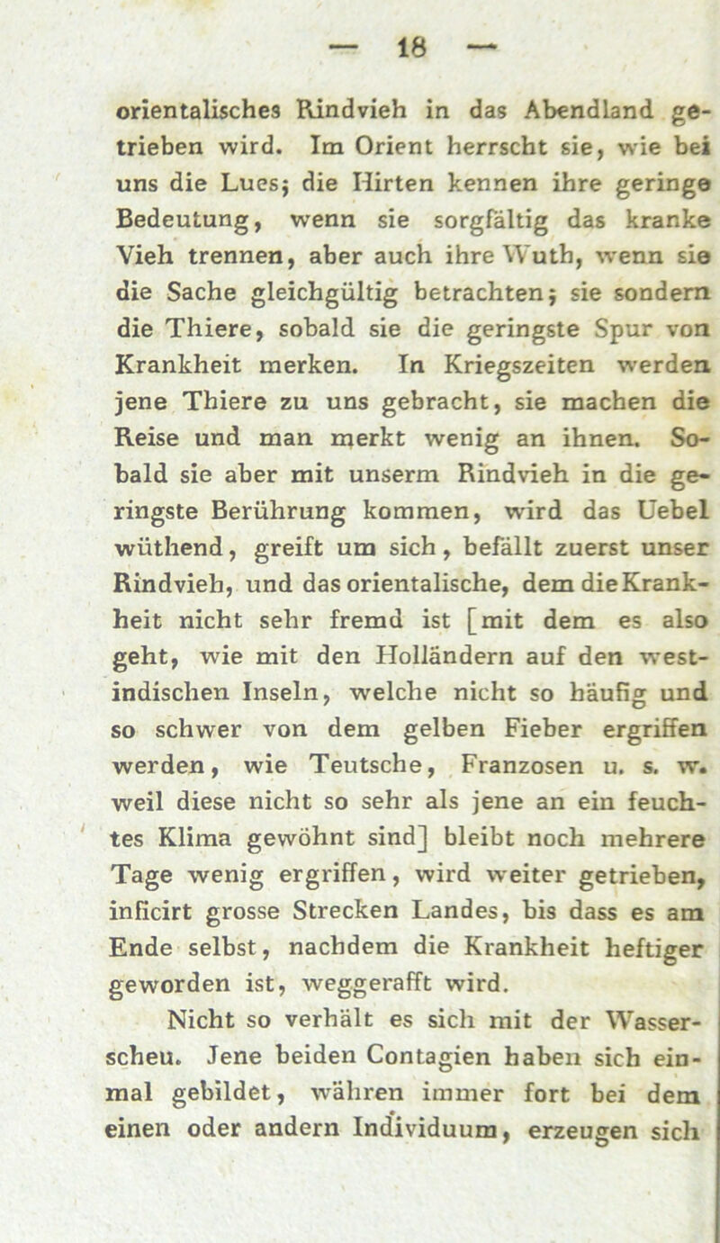 orientalisches Rindvieh in das Abendland ge- trieben wird. Im Orient herrscht sie, wie bei uns die Lues; die Hirten kennen ihre geringe Bedeutung, wenn sie sorgfältig das kranke Vieh trennen, aber auch ihre Wuth, wenn sie die Sache gleichgültig betrachten; sie sondern die Thiere, sobald sie die geringste Spur von Krankheit merken. In Kriegszeiten werden jene Thiere zu uns gebracht, sie machen die Reise und man merkt wenig an ihnen. So- bald sie aber mit unserm Rindvieh in die ge- ringste Berührung kommen, wird das Uebel wüthend, greift um sich, befällt zuerst unser Rindvieh, und das orientalische, demdieKrank- heit nicht sehr fremd ist [mit dem es also geht, wie mit den Holländern auf den west- indischen Inseln, welche nicht so häufig und so schwer von dem gelben Fieber ergriffen werden, wie Teutsche, Franzosen u. s. w. weil diese nicht so sehr als jene an ein feuch- tes Klima gewöhnt sind] bleibt noch mehrere Tage wenig ergriffen, wird weiter getrieben, inficirt grosse Strecken Landes, bis dass es am Ende selbst, nachdem die Krankheit heftiger geworden ist, weggerafft wird. Nicht so verhält es sich mit der Wasser- scheu. Jene beiden Contagien haben sich ein- mal gebildet, währen immer fort bei dem einen oder andern Individuum, erzeugen sich