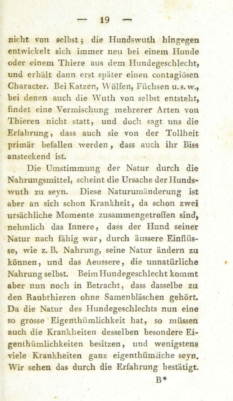nicht von selbst 5 die Hundswuth hingegen entwickelt sich immer neu hei einem Hunde oder einem Thiere aus dem Hundegeschlecht, und erhält dann erst später einen contagiosen Character. Bei Katzen, Wölfen, Füchsen u. s. w., bei denen auch die Wuth von selbst entsteht, findet eine Vermischung mehrerer Arten von Thieren nicht statt, und doch sagt uns die Erfahrung, dass auch sie von der Tollheit primär befallen werden, dass auch ihr Biss ansteckend ist. Die Umstimmung der Natur durch die Nahrungsmittel, scheint die Ursache der Hunds- wuth zu seyn. Diese Naturumänderung ist aber an sich schon Krankheit, da schon zwei ursächliche Momente zusammengetroffen sind, nehmlich das Innere, dass der Hund seiner Natur nach fähig war, durch äussere Einflüs- se, wie z. B. Nahrung, seine Natur ändern zu können, und das Aeussere, die unnatürliche Nahrung selbst. Beim Hundegeschlecht kommt aber nun noch in Betracht, dass dasselbe zu den Raubthieren ohne Samenbläschen gehört. Da die Natur des Hundegeschlechts nun eine so grosse Eigenthümlichkeit hat, so müssen auch die Krankheiten desselben besondere Ei- genthümlichkeiten besitzen, und wenigstens viele Krankheiten ganz eigenthümiiche seyn. Wir sehen das durch die Erfahrung bestätigt. B*