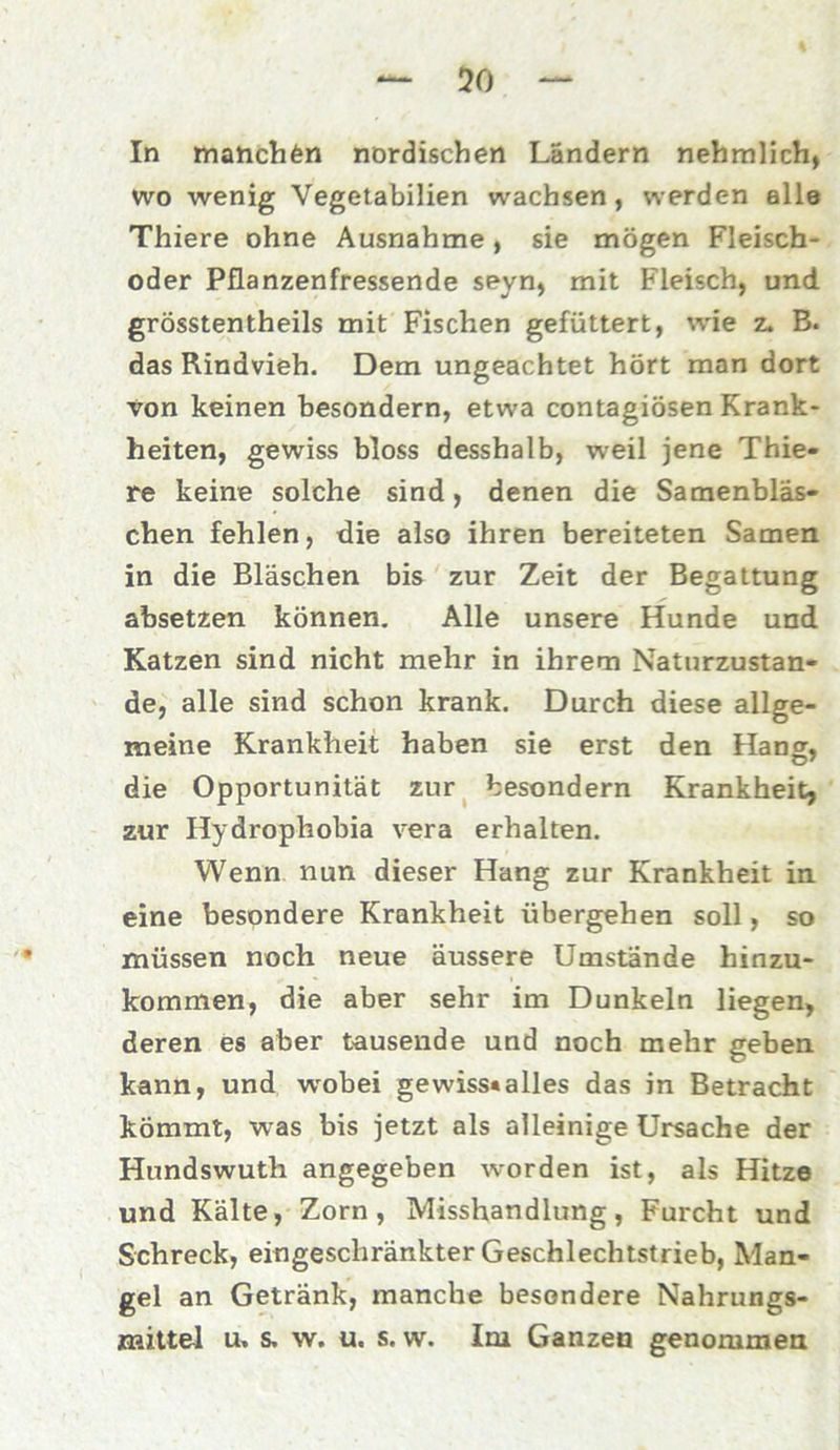 50 In manchen nordischen Landern nehmlich, wo wenig Vegetabilien wachsen, werden alle Thiere ohne Ausnahme, sie mögen Fleisch- oder Pflanzenfressende seyn, mit Fleisch, und grösstentheils mit Fischen gefüttert, wie z. B. das Rindvieh. Dem ungeachtet hört man dort von keinen besondern, etwa contagiösen Krank- heiten, gewiss bloss desshalb, weil jene Thie- re keine solche sind, denen die Samenbläs- chen fehlen, die also ihren bereiteten Samen in die Bläschen bis zur Zeit der Begattung absetzen können. Alle unsere Hunde und Katzen sind nicht mehr in ihrem Naturzustän- de, alle sind schon krank. Durch diese allge- meine Krankheit haben sie erst den Hang, die Opportunität zur besondern Krankheit, zur Hydrophobia vera erhalten. Wenn nun dieser Hang zur Krankheit in eine besondere Krankheit übergehen soll, so müssen noch neue äussere Umstände hinzu- kommen, die aber sehr im Dunkeln liegen, deren es aber tausende und noch mehr geben kann, und wobei gewiss«alles das in Betracht kömmt, was bis jetzt als alleinige Ursache der Hundswuth angegeben worden ist, als Hitze und Kälte, Zorn, Misshandlung, Furcht und Schreck, eingeschränkter Geschlechtstrieb, Man- gel an Getränk, manche besondere Nahrungs- mittel u, s, w. u. s. w. Im Ganzen genommen