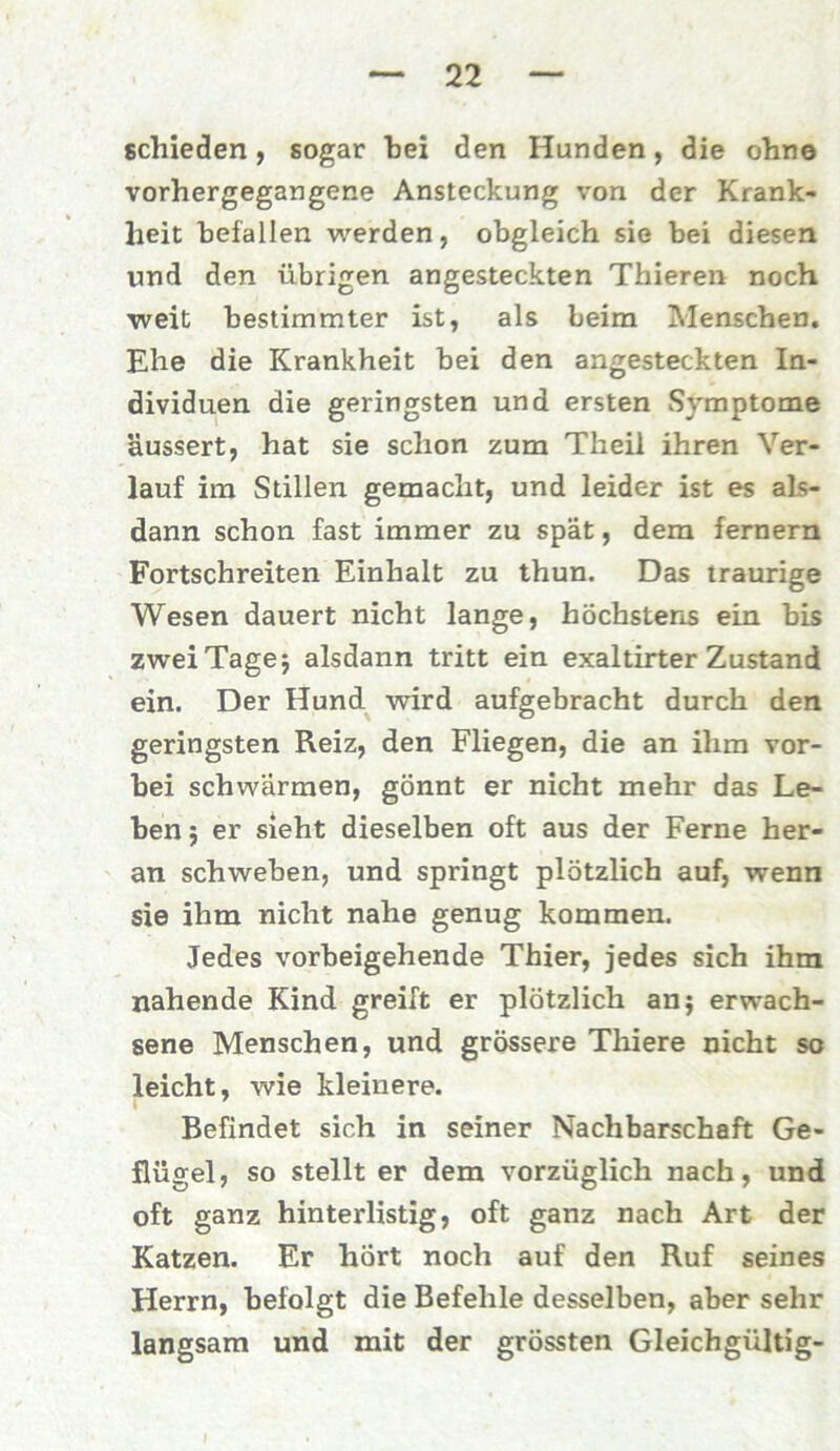 schieden, sogar hei den Hunden, die ohne vorhergegangene Ansteckung von der Krank- heit befallen werden, obgleich sie bei diesen und den übrigen angesteckten Thieren noch weit bestimmter ist, als beim Menschen. Ehe die Krankheit bei den angesteckten In- dividuen die geringsten und ersten Sj'mptome äussert, hat sie schon zum Theil ihren Ver- lauf im Stillen gemacht, und leider ist es als- dann schon fast immer zu spät, dem fernem Fortschreiten Einhalt zu thun. Das traurige Wesen dauert nicht lange, höchstens ein bis zwei Tage; alsdann tritt ein exaltirter Zustand ein. Der Hund wird aufgebracht durch den geringsten Reiz, den Fliegen, die an ihm vor- bei schwärmen, gönnt er nicht mehr das Le- ben; er sieht dieselben oft aus der Ferne her- an schweben, und springt plötzlich auf, wenn sie ihm nicht nahe genug kommen. Jedes vorbeigehende Thier, jedes sich ihm nahende Kind greift er plötzlich an; erwach- sene Menschen, und grössere Thiere nicht so leicht, wie kleinere. Befindet sich in seiner Nachbarschaft Ge- flügel, so stellt er dem vorzüglich nach, und oft ganz hinterlistig, oft ganz nach Art der Katzen. Er hört noch auf den Ruf seines Herrn, befolgt die Befehle desselben, aber sehr langsam und mit der grössten Gleichgültig-
