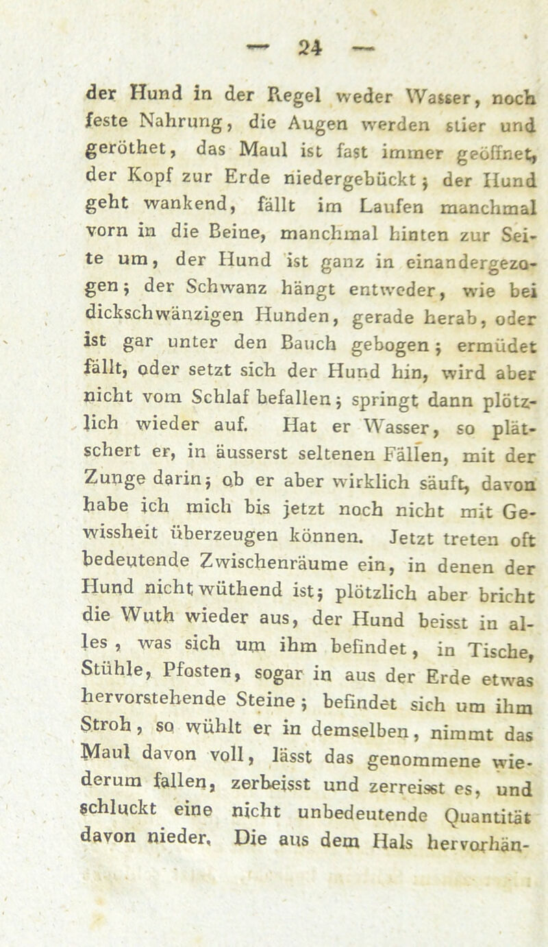 der Hund in der R.egel weder Wasser, noch feste Nahrung, die Augen werden stier und geröthet, das Maul ist fast immer geöffnet, der Kopf zur Erde niedergebückt j der Hund geht wankend, fällt im Laufen manchmal vorn in die Beine, manchmal hinten zur Sei- te um, der Hund ist ganz in einandergezo- gen j der Schwanz hängt entweder, wie bei dickschwänzigen Hunden, gerade herab, oder ist gar unter den Bauch gebogen j ermüdet fällt, oder setzt sich der Hund hin, wird aber nicht vom Schlaf befallen; springt dann plötz- lich wieder auf. Hat er Wasser, so plät- schert er, in äusserst seltenen Fällen, mit der Zunge darinj o.b er aber wirklich säuft, davon habe ich mich bis jetzt noch nicht mit Ge- wissheit überzeugen können. Jetzt treten oft bedeutende Zwischenräume ein, in denen der Hund nicht wüthend ist} plötzlich aber bricht die Wuth wieder aus, der Hund beisst in al- les , was sich um ihm befindet, in Tische, Stühle, Pfosten, sogar in aus der Erde etwas hervorstehende Steine } befindet sich um ihm Stroh, so wühlt er in demselben, nimmt das Maul davon voll, lässt das genommene wie- derum fallen, zerbeisst und zerreisst es, und schluckt eine nicht unbedeutende Quantität davon nieder, Die aus dem Hals hervorhän-