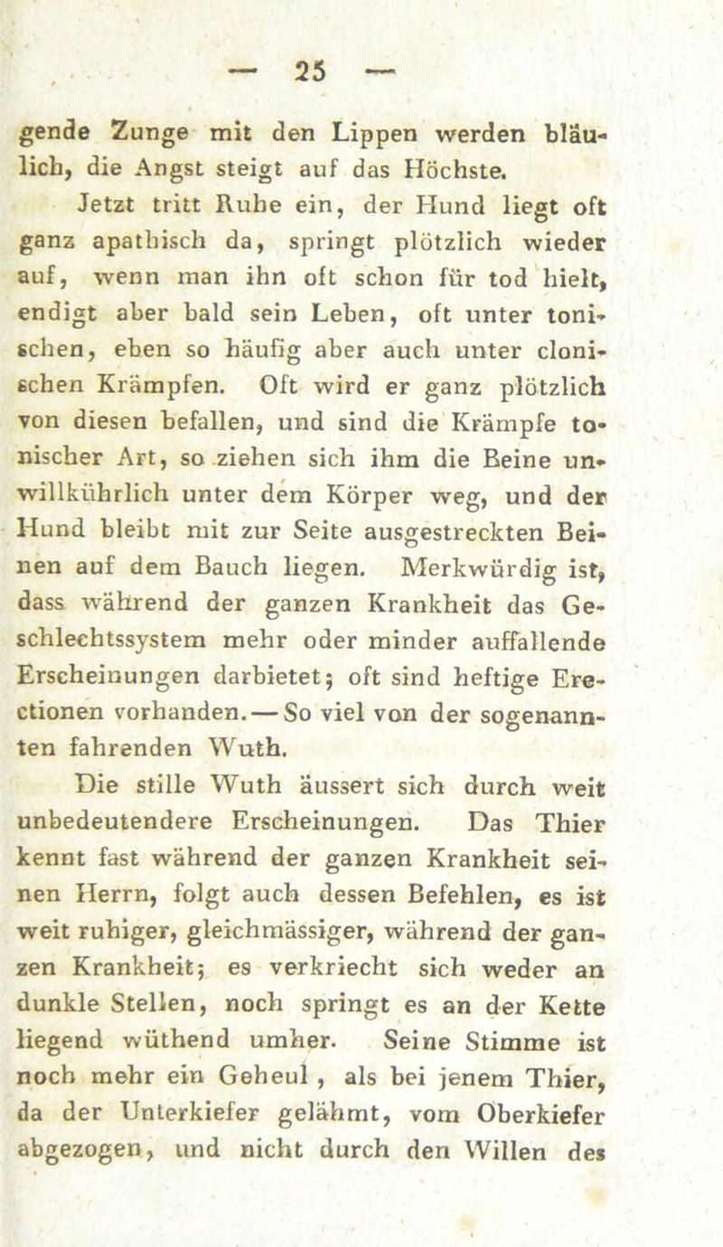gende Zunge mit den Lippen werden bläu- lich, die Angst steigt auf das Höchste. Jetzt tritt Rübe ein, der Hund liegt oft ganz apathisch da, springt plötzlich wieder auf, wenn inan ihn oft schon für tod hielt, endigt aber bald sein Leben, oft unter toni- schen, eben so häufig aber auch unter cloni- schen Krämpfen. Oft wird er ganz plötzlich von diesen befallen, und sind die Krämpfe to- nischer Art, so ziehen sich ihm die Beine un» willkührlich unter dem Körper weg, und der Hund bleibt mit zur Seite ausgestreckten Bei- nen auf dem Bauch liegen. Merkwürdig ist, dass während der ganzen Krankheit das Ge- schlechtssystem mehr oder minder auffallende Erscheinungen darbietet; oft sind heftige Ere- ctionen vorhanden. — So viel von der sogenann- ten fahrenden Wuth. Die stille Wuth äussert sich durch weit unbedeutendere Erscheinungen. Das Thier kennt fast während der ganzen Krankheit sei- nen Herrn, folgt auch dessen Befehlen, es ist weit ruhiger, gleichmässiger, während der gan- zen Krankheit; es verkriecht sich weder an dunkle Stellen, noch springt es an der Kette liegend wüthend umher. Seine Stimme ist noch mehr ein Geheul , als bei jenem Thier, da der Unterkiefer gelähmt, vom Oberkiefer abgezogen, und nicht durch den Willen des