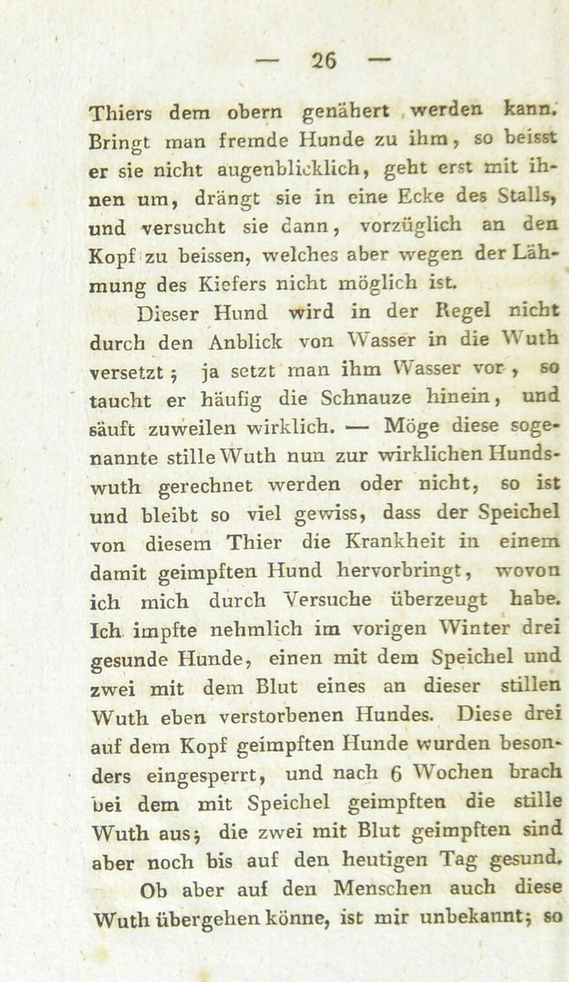 Thiers dem obern genähert werden kann. Bringt man fremde Hunde zu ihm, so beisst er sie nicht augenblicklich, geht erst mit ih- nen um, drängt sie in eine Ecke des Stalls, und versucht sie dann, vorzüglich an den Kopf zu beissen, welches aber wegen der Läh- mung des Kiefers nicht möglich ist. Dieser Hund wird in der Regel nicht durch den Anblick von Wasser in die Wuth versetzt ; ja setzt man ihm Wasser vor , so taucht er häufig die Schnauze hinein, und säuft zuweilen wirklich. — Möge diese soge- nannte stille Wuth nun zur wirklichen Hunds- wuth gerechnet werden oder nicht, so ist und bleibt so viel gewiss, dass der Speichel von diesem Thier die Krankheit in einem damit geimpften Hund hervorbringt, wovon ich mich durch Versuche überzeugt habe. Ich impfte nehmlich im vorigen Winter drei gesunde Hunde, einen mit dem Speichel und zwei mit dem Blut eines an dieser stillen Wuth eben verstorbenen Hundes. Diese drei auf dem Kopf geimpften Hunde wurden beson- ders eingesperrt, und nach 6 Wochen brach bei dem mit Speichel geimpften die stille Wuth aus* die zwei mit Blut geimpften sind aber noch bis auf den heutigen Tag gesund. Ob aber auf den Menschen auch diese Wuth übergehen könne, ist mir unbekannt; so