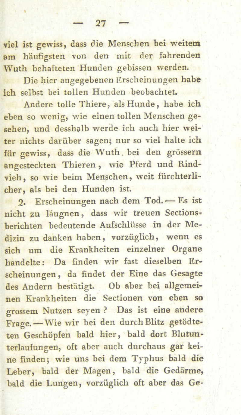 viel ist gewiss, dass die Menschen bei weitem am häufigsten von den mit der fahrenden Wuth behafteten Hunden gebissen werden. Die hier angegebenen Erscheinungen habe ich selbst bei tollen Hunden beobachtet. Andere tolle Thiere, als Hunde, habe ich eben so w'enig, wie einen tollen Menschen ge- sehen, und desshalb werde ich auch hier wei- ter nichts darüber sagen; nur so viel halte ich für gewiss, dass die Wuth, bei den grossem angesteckten Thieren , wie Pferd und Rind- vieh, so wie beim Menschen, weit fürchterli- cher, als bei den Hunden ist. 2. Erscheinungen nach dem Tod.«— Es ist nicht zu laugnen, dass wir treuen Sections- berichten bedeutende Aufschlüsse in der Me- dizin zu danken haben, vorzüglich, wenn es sich um die Krankheiten einzelner Organe handelte: Da finden wir fast dieselben Er- scheinungen , da findet der Eine das Gesagte des Andern bestätigt. Ob aber bei allgemei- nen Krankheiten die Sectionen von eben so grossem Nutzen seyen ? Das ist eine andere Frage.— Wie wir bei den durch Blitz getödte- ten Geschöpfen bald hier, bald dort Blutun- terlaufungen, oft aber auch durchaus gar kei- ne finden; wie uns bei dem Typhus bald die Leber, bald der Magen, bald die Gedärme, bald die Lungen, vorzüglich oft aber das Ge-