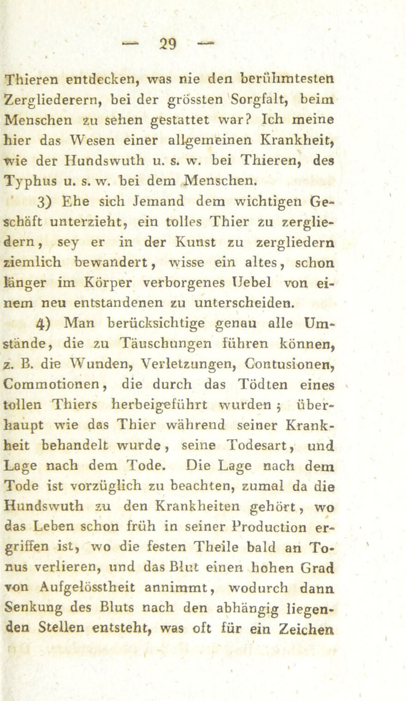Thieren entdecken, was nie den berühmtesten Zergliederern, bei der grössten Sorgfalt, beim Menschen zu sehen gestattet war? Ich meine hier das Wesen einer allgemeinen Krankheit, tvie der Hundswuth u. s. w. bei Thieren, des Typhus u. s. w. bei dem Menschen. 3) Ehe sich Jemand dem wichtigen Ge- schäft unterzieht, ein tolles Thier zu zerglie- dern , sey er in der Kunst zu zergliedern ziemlich bewandert, wisse ein altes, schon länger im Körper verborgenes Uebel von ei- nem neu entstandenen zu unterscheiden. 4) Man berücksichtige genau alle Um- stände, die zu Täuschungen führen können, z. B. die Wunden, Verletzungen, Gontusionen, Commotionen, die durch das Tödten eines tollen Thiers herbeigeführt wurden $ über- haupt wie das Thier während seiner Krank- heit behandelt wurde, seine Todesart, und Lage nach dem Tode. Die Lage nach dem Tode ist vorzüglich zu beachten, zumal da die Hundswuth zu den Krankheiten gehört, wo das Leben schon früh in seiner Production er- griffen ist, wo die festen Theile bald an To- nus verlieren, und das Blut einen hohen Grad von Aufgelösstheit annimmt, wodurch dann Senkung des Bluts nach den abhängig liegen- den Stellen entsteht, was oft für ein Zeichen
