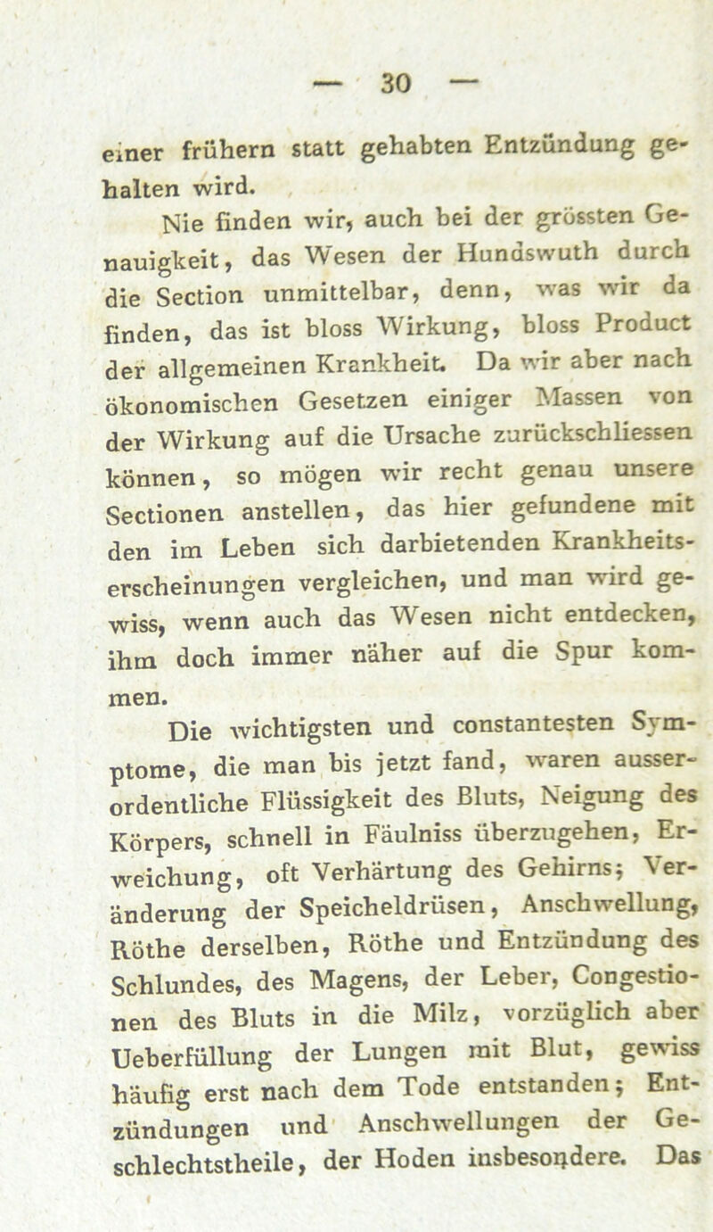 emer frühem statt gehabten Entzündung ge- halten wird. Nie finden wir, auch bei der grössten Ge- nauigkeit, das Wesen der Hundswuth durch die Section unmittelbar, denn, was wir da finden, das ist bloss Wirkung, bloss Product der allgemeinen Krankheit. Da wir aber nach ökonomischen Gesetzen einiger Massen von der Wirkung auf die Ursache zurückschliessen können, so mögen wir recht genau unsere Sectionen anstellen, das hier gefundene mit den im Leben sich darbietenden Krankheits- erscheinungen vergleichen, und man wird ge- wiss, wenn auch das Wesen nicht entdecken, ihm doch immer näher auf die Spur kom- men. Die wichtigsten und constantesten Sym- ptome, die man bis jetzt fand, waren ausser- ordentliche Flüssigkeit des Bluts, Neigung des Körpers, schnell in Fäulniss überzugehen, Er- weichung, oft Verhärtung des Gehirns} Ver- änderung der Speicheldrüsen, Anschwellung, RÖthe derselben, Röthe und Entzündung des Schlundes, des Magens, der Leber, Congestio- nen des Bluts in die Milz, vorzüglich aber Ueberfüllung der Lungen mit Blut, gewiss häufig erst nach dem Tode entstanden} Ent- zündungen und Anschwellungen der Ge- schlechtstheile, der Hoden insbesondere. Das