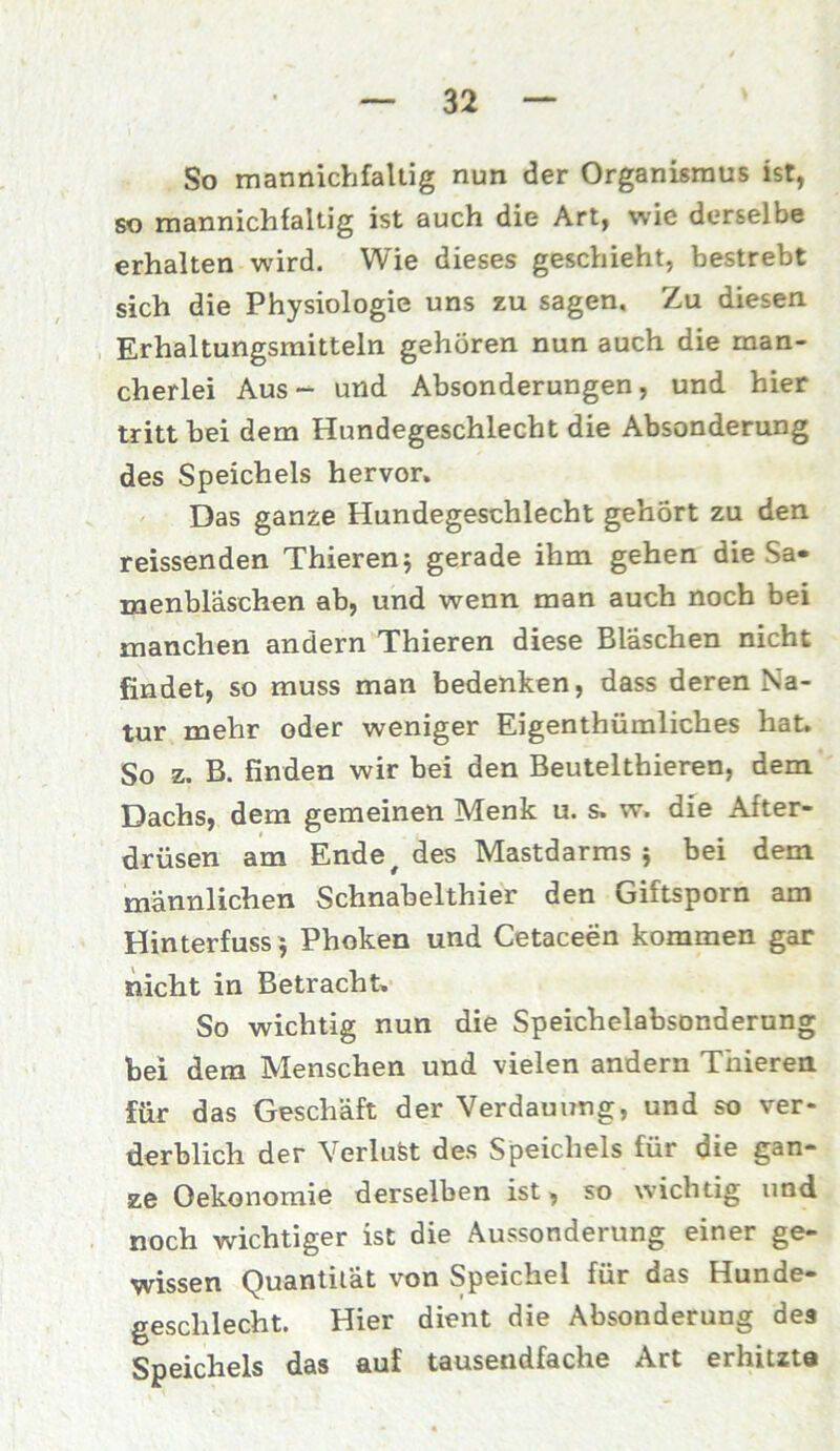 So mannichfaltig nun der Organismus ist, so mannichfaltig ist auch die Art, wie derselbe erhalten wird. Wie dieses geschieht, bestrebt sich die Physiologie uns zu sagen. Zu diesen Erhaltungsmitteln gehören nun auch die man- cherlei Aus- und Absonderungen, und hier tritt bei dem Hundegeschlecht die Absonderung des Speichels hervor. Das ganze Hundegeschlecht gehört zu den reissenden Thieren; gerade ihm gehen die Sa» menbläschen ab, und wenn man auch noch bei manchen andern Thieren diese Bläschen nicht findet, so muss man bedenken, dass deren Na- tur mehr oder weniger Eigentümliches hat. So z. B. finden wir bei den Beutelthieren, dem Dachs, dem gemeinen Menk u. s. w. die After- drüsen am Ende # des Mastdarms; bei dem männlichen Schnabelthier den Giftsporn am Hinterfuss; Phoken und Cetaceen kommen gar nicht in Betracht. So wichtig nun die Speichelabsonderung bei dem Menschen und vielen andern Thieren für das Geschäft der Verdauung, und so ver- derblich der Verlust des Speichels für die gan- ze Oekonomie derselben ist, so wichtig und noch wichtiger ist die Aussonderung einer ge- wissen Quantität von Speichel für das Hunde- geschlecht. Hier dient die Absonderung des Speichels das auf tausendfache Art erhitzte