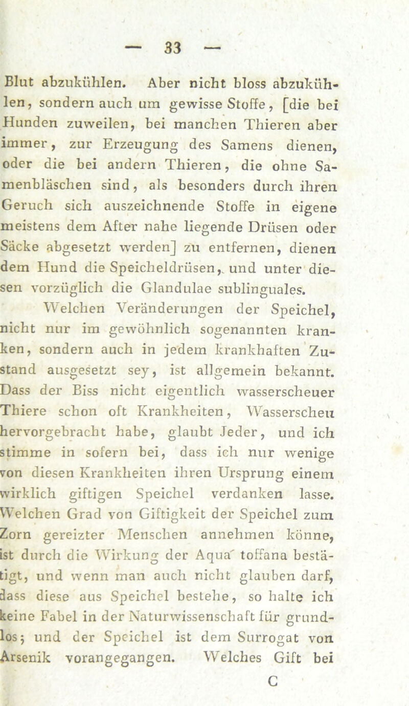 Blut abzukühlen. Aber nicht bloss abzuküh- len, sondern auch um gewisse Stoffe, [die bei Hunden zuweilen, bei manchen Thieren aber immer, zur Erzeugung des Samens dienen, oder die bei andern Thieren, die ohne Sa- menbläschen sind, als besonders durch ihren Geruch sich auszeichnende Stoffe in eigene meistens dem After nahe liegende Drüsen oder Sacke abgesetzt werden] zu entfernen, dienen dem Hund die Speicheldrüsen,, und unter die- sen vorzüglich die Glandulae sublinguales. Welchen Veränderungen der Speichel, nicht nur im gewöhnlich sogenannten kran- ken, sondern auch in jedem krankhaften Zu- stand ausgesetzt sey, ist allgemein bekannt. Dass der Biss nicht eigentlich wasserscheuer Thiere schon oft Krankheiten, Wasserscheu hervorgebracht habe, glaubt Jeder, und ich stimme in sofern bei, dass ich nur wenige von diesen Krankheiten ihren Ursprung einem wirklich giftigen Speichel verdanken lasse. Welchen Grad von Giftigkeit der Speichel zum Zorn gereizter Menschen annehmen könne, ist durch die Wirkung der Aqua toffana bestä- tigt, und wenn man auch nicht glauben darf, dass diese aus Speichel bestehe, so halte ich keine Fabel in der Naturwissenschaft für grund- los; und der Speichel ist dem Surrogat von Arsenik vorangegangen. Welches Gift bei C