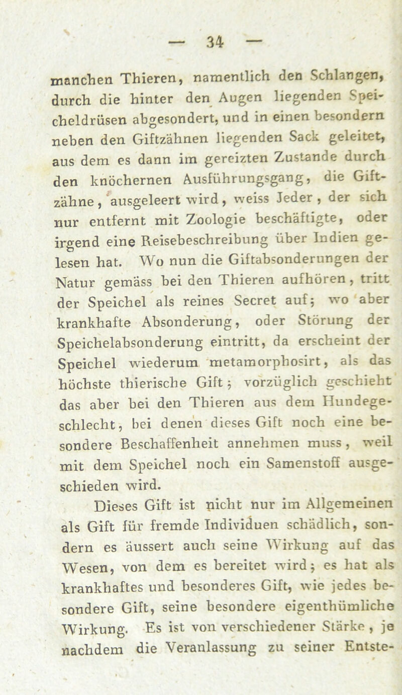 manchen Thieren, namentlich den Schlangen, durch die hinter den Augen liegenden Spei- cheldrüsen abgesondert, und in einen besondern neben den Giftzähnen liegenden Sack geleitet, aus dem es dann im gereizten Zustande durch den knöchernen Ausführungsgang, die Gift- zähne, ausgeleert wird, weiss Jeder , der sich nur entfernt mit Zoologie beschäftigte, oder irgend eine Reisebeschreibung über Indien ge- lesen hat. Wo nun die Giftabsonderungen der Natur gemäss bei den Thieren aufhören , tritt der Speichel als reines Secret auf; wo aber krankhafte Absonderung, oder Störung der Speichelabsonderung eintritt, da erscheint der Speichel wiederum metamorphosirt, als das höchste thierische Gift ; vorzüglich geschieht das aber bei den Thieren aus dem Hundege- schlecht, bei denen dieses Gift noch eine be- sondere Beschaffenheit annehmen muss , weil mit dem Speichel noch ein Samenstoff ausge- schieden wird. Dieses Gift ist nicht nur im Allgemeinen als Gift für fremde Individuen schädlich, son- dern es äussert auch seine Wirkung auf das Wesen, von dem es bereitet wird $ es hat als krankhaftes und besonderes Gift, wie jedes be- sondere Gift, seine besondere eigenthümliche Wirkung. Es ist von verschiedener Stärke , je nachdem die Veranlassung zu seiner Entste-