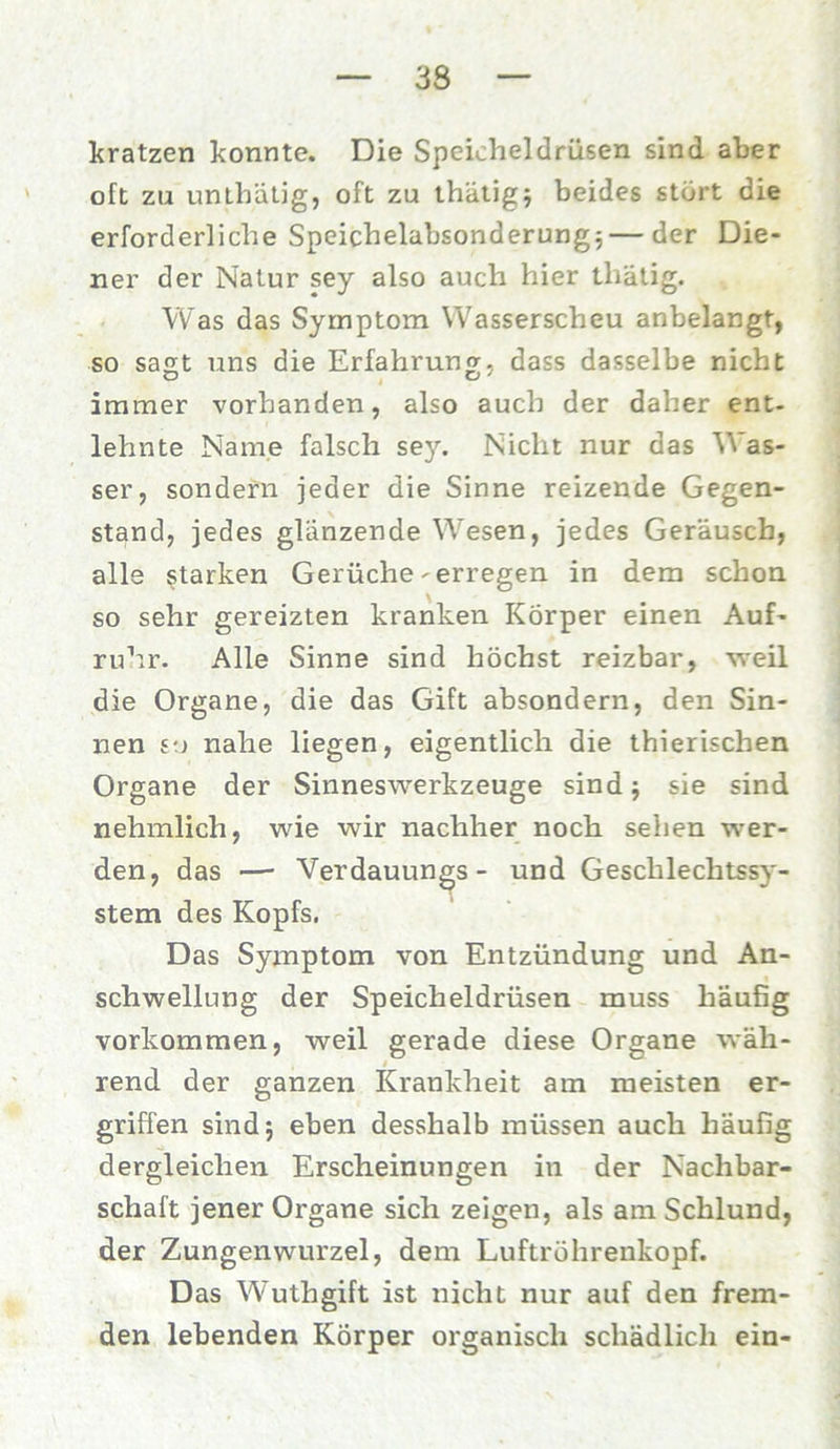 kratzen konnte. Die Speicheldrüsen sind aber oft zu unthätjg, oft zu thätig; beides stört die erforderliche Speichelabsonderung;—der Die- ner der Natur sey also auch hier thätig. Was das Symptom Wasserscheu anbelangt, so sagt uns die Erfahrung, dass dasselbe nicht immer vorhanden, also auch der daher ent- lehnte Name falsch sey. Nicht nur das Was- ser, sondern jeder die Sinne reizende Gegen- stand, jedes glänzende Wesen, jedes Geräusch, alle starken Gerüche-erregen in dem schon so sehr gereizten kranken Körper einen Auf- ruhr. Alle Sinne sind höchst reizbar, weil die Organe, die das Gift absondern, den Sin- nen so nahe liegen, eigentlich die thierischen Organe der Sinneswerkzeuge sind; sie sind nehmlich, wie wir nachher noch sehen wer- den, das — Verdauungs - und Geschlechtssy- stem des Kopfs. Das Symptom von Entzündung und An- schwellung der Speicheldrüsen muss häufig Vorkommen, weil gerade diese Organe wäh- rend der ganzen Krankheit am meisten er- griffen sind; eben desslialb müssen auch häufig dergleichen Erscheinungen in der Nachbar- schaft jener Organe sich zeigen, als am Schlund, der Zungenwurzel, dem Luftröhrenkopf. Das Wuthgift ist nicht nur auf den frem- den lebenden Körper organisch schädlich ein-