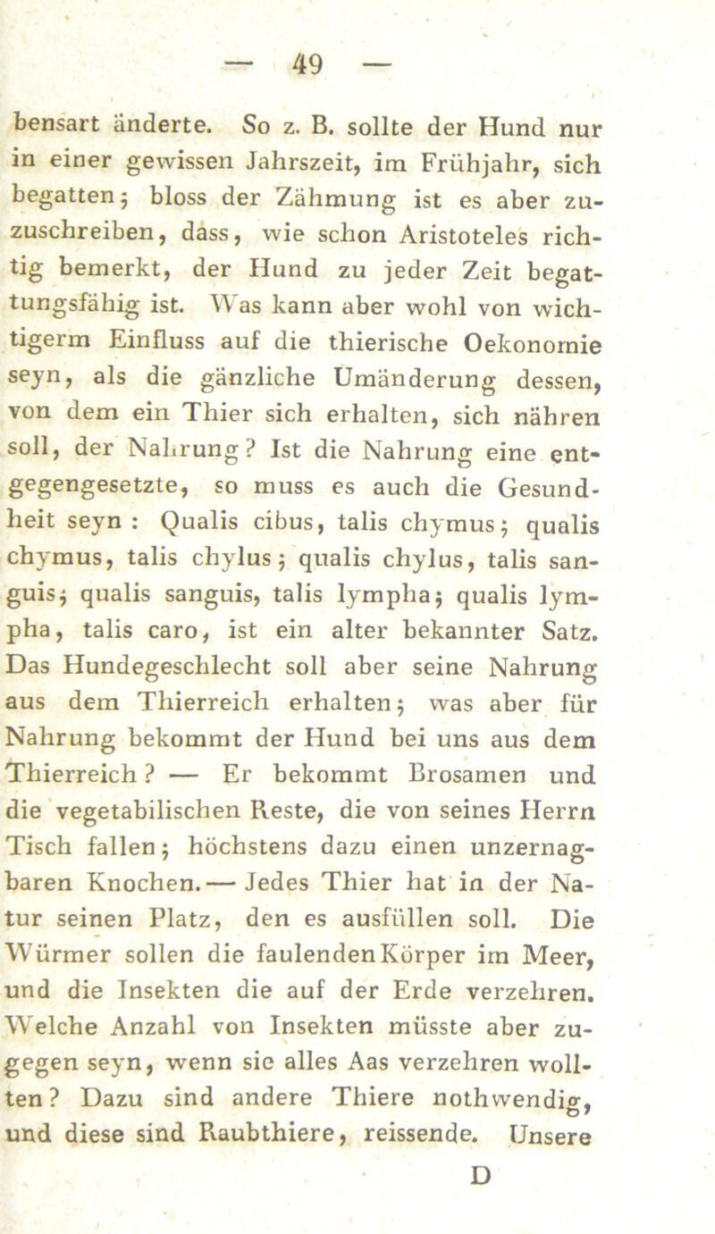 bensart änderte. So z. B. sollte der Hund nur in einer gewissen Jahrszeit, im Frühjahr, sich begatten ; bloss der Zähmung ist es aber zu- zuschreiben, dass, wie schon Aristoteles rich- tig bemerkt, der Hund zu jeder Zeit begat- tungsfähig ist. W as kann aber wohl von wich- tigem! Einfluss auf die thierische Oekonomie seyn, als die gänzliche Umänderung dessen, von dem ein Thier sich erhalten, sich nähren soll, der Nahrung? Ist die Nahrung eine ent- gegengesetzte, so muss es auch die Gesund- heit seyn: Qualis cibus, talis chymus 5 qualis chymus, talis chylus 5 qualis chylus, talis san- guis; qualis sanguis, talis lymplia; qualis lym- pha, talis caro, ist ein alter bekannter Satz. Das Hundegeschlecht soll aber seine Nahrung aus dem Thierreich erhalten ; was aber für Nahrung bekommt der Hund bei uns aus dem Thierreich ? — Er bekommt Brosamen und die vegetabilischen Reste, die von seines Herrn Tisch fallen; höchstens dazu einen unzernag- baren Knochen.— Jedes Thier hat in der Na- tur seinen Platz, den es ausfüllen soll. Die Würmer sollen die faulenden Körper im Meer, und die Insekten die auf der Erde verzehren. Welche Anzahl von Insekten müsste aber zu- gegen seyn, wenn sie alles Aas verzehren woll- ten ? Dazu sind andere Thiere nothwendio-, und diese sind Raubthiere, reissende. Unsere D