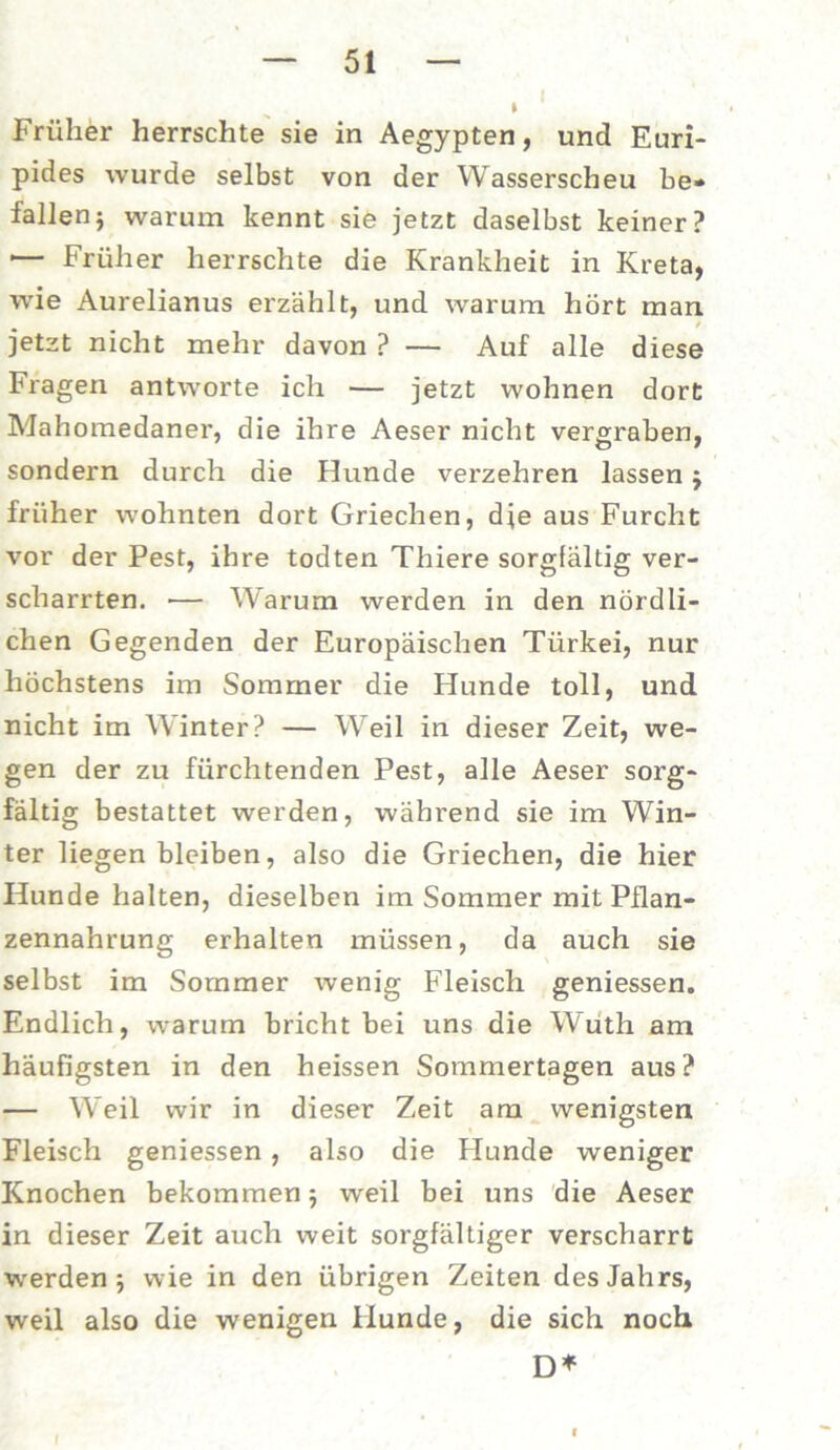 Früher herrschte sie in Aegypten, und Euri- pides wurde selbst von der Wasserscheu be- fallen; warum kennt sie jetzt daselbst keiner? '— Früher herrschte die Krankheit in Kreta, wie Aurelianus erzählt, und warum hört man jetzt nicht mehr davon ? — Auf alle diese Fragen antworte ich — jetzt wohnen dort Mahomedaner, die ihre Aeser nicht vergraben, sondern durch die Hunde verzehren lassen; früher wohnten dort Griechen, dje aus Furcht vor der Pest, ihre todten Thiere sorgfältig ver- scharrten. — Warum werden in den nördli- chen Gegenden der Europäischen Türkei, nur höchstens im Sommer die Hunde toll, und nicht im Winter? — Weil in dieser Zeit, we- gen der zu fürchtenden Pest, alle Aeser sorg- fältig bestattet werden, während sie im Win- ter liegen bleiben, also die Griechen, die hier Hunde halten, dieselben im Sommer mit Pllan- zennahrung erhalten müssen, da auch sie selbst im Sommer wenig Fleisch geniessen. Endlich, warum bricht bei uns die Wuth am häufigsten in den heissen Sommertagen aus? — Weil wir in dieser Zeit am wenigsten Fleisch geniessen, also die Plunde weniger Knochen bekommen; weil bei uns die Aeser in dieser Zeit auch weit sorgfältiger verscharrt werden; wie in den übrigen Zeiten des Jahrs, weil also die wenigen Hunde, die sich noch D*