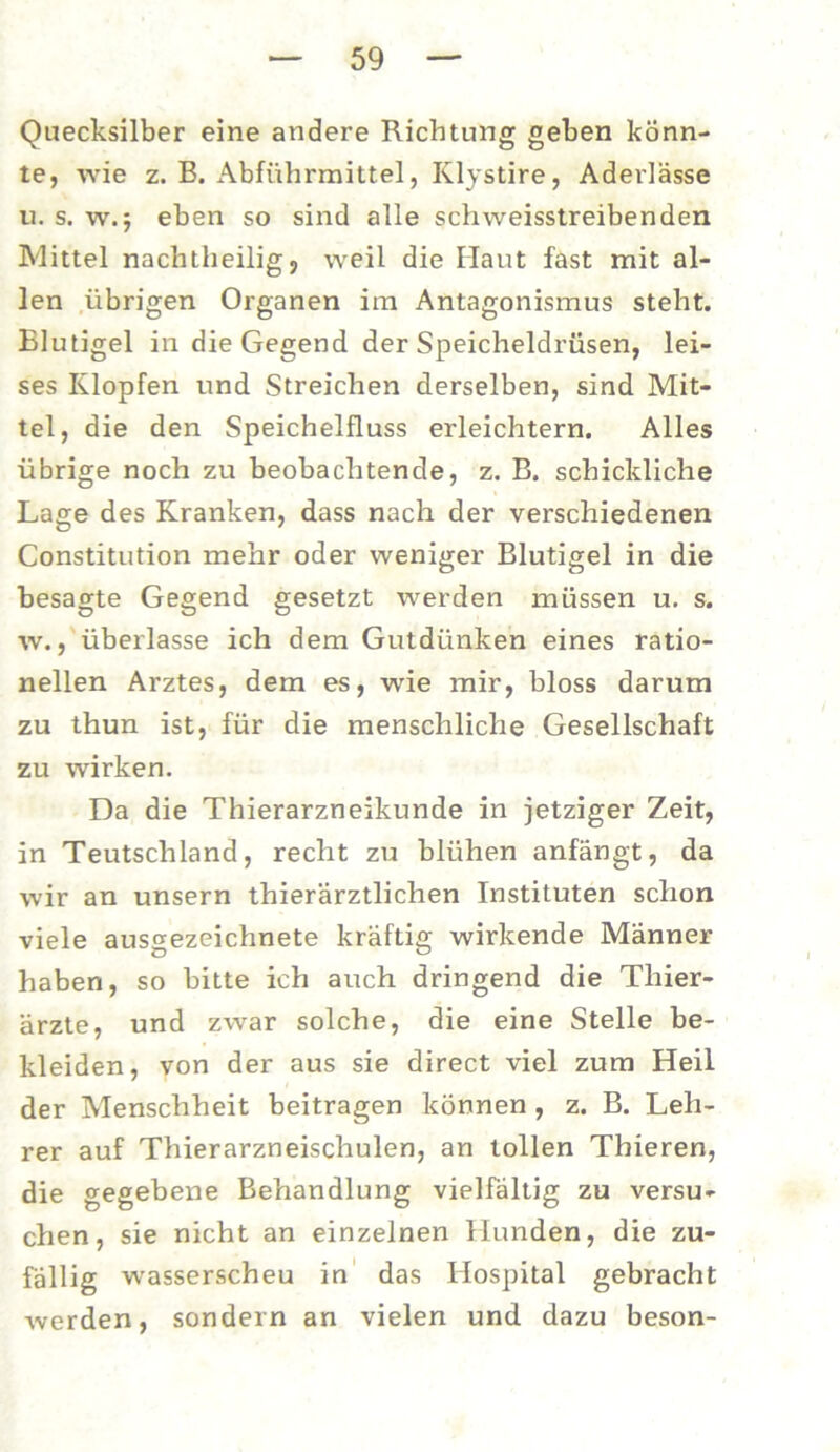 Quecksilber eine andere Richtung geben könn- te, wie z. B. Abführmittel, Klystire, Aderlässe u. s. w.5 eben so sind alle schweisstreibenden Mittel nachtheilig, weil die Haut fast mit al- len übrigen Organen im Antagonismus steht. Elutigel in die Gegend der Speicheldrüsen, lei- ses Klopfen und Streichen derselben, sind Mit- tel, die den Speichelfluss erleichtern. Alles übrige noch zu beobachtende, z. B. schickliche Lage des Kranken, dass nach der verschiedenen Constitution mehr oder weniger Blutigel in die besagte Gegend gesetzt werden müssen u. s. w., überlasse ich dem Gutdünken eines ratio- nellen Arztes, dem es, wie mir, bloss darum zu thun ist, für die menschliche Gesellschaft zu wirken. Da die Thierarzneikunde in jetziger Zeit, in Teutschland, recht zu blühen anfängt, da wir an unsern thierärztlichen Instituten schon viele ausgezeichnete kräftig wirkende Männer haben, so bitte ich auch dringend die Thier- ärzte, und zwar solche, die eine Stelle be- kleiden, von der aus sie direct viel zum Heil der Menschheit beitragen können , z. B. Leh- rer auf Thierarzneischulen, an tollen Thieren, die gegebene Behandlung vielfältig zu versu- chen, sie nicht an einzelnen Hunden, die zu- fällig wasserscheu in das Hospital gebracht werden, sondern an vielen und dazu beson-