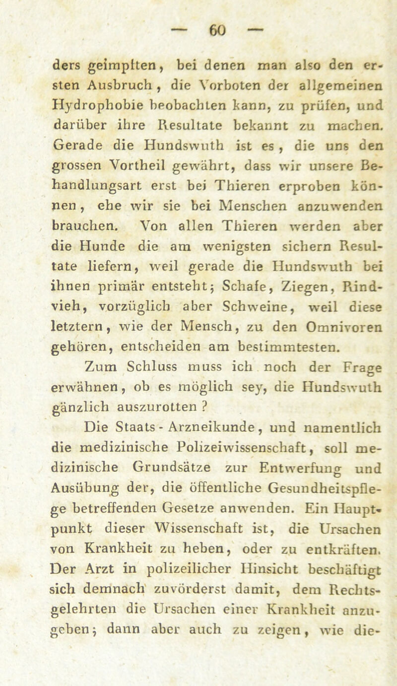 ders geimpften, bei denen man also den er- sten Ausbruch , die Vorboten der allgemeinen Hydrophobie beobachten bann, zu prüfen, und darüber ihre Resultate bekannt zu machen. Gerade die Hundsvvuth ist es , die uns den grossen Vortheil gewährt, dass wir unsere Be- handlungsart erst bei Thieren erproben kön- nen , ehe wir sie bei Menschen anzuwenden brauchen. Von allen Thieren werden aber die Hunde die am wenigsten sichern Resul- tate liefern, weil gerade die Hundswuth bei ihnen primär entsteht; Schafe, Ziegen, Rind- vieh, vorzüglich aber Schweine, weil diese letztem, wie der Mensch, zu den Omnivoren gehören, entscheiden am bestimmtesten. Zum Schluss muss ich noch der Frage erwähnen, ob es möglich sey, die Hundswuth gänzlich auszurotten ? Die Staats - Arzneikunde , und namentlich die medizinische Polizeiwissenschaft, soll me- dizinische Grundsätze zur Entwertung und Ausübung der, die öffentliche Gesundheitspfle- ge betreffenden Gesetze anwenden. Ein Haupt- punkt dieser Wissenschaft ist, die Ursachen von Krankheit zu heben, oder zu entkräften. Der Arzt in polizeilicher Hinsicht beschäftigt sich demnach zuvörderst damit, dem Rechts- gelehrten die Ursachen einer Krankheit anzu- geben i dann aber auch zu zeigen, wie die-