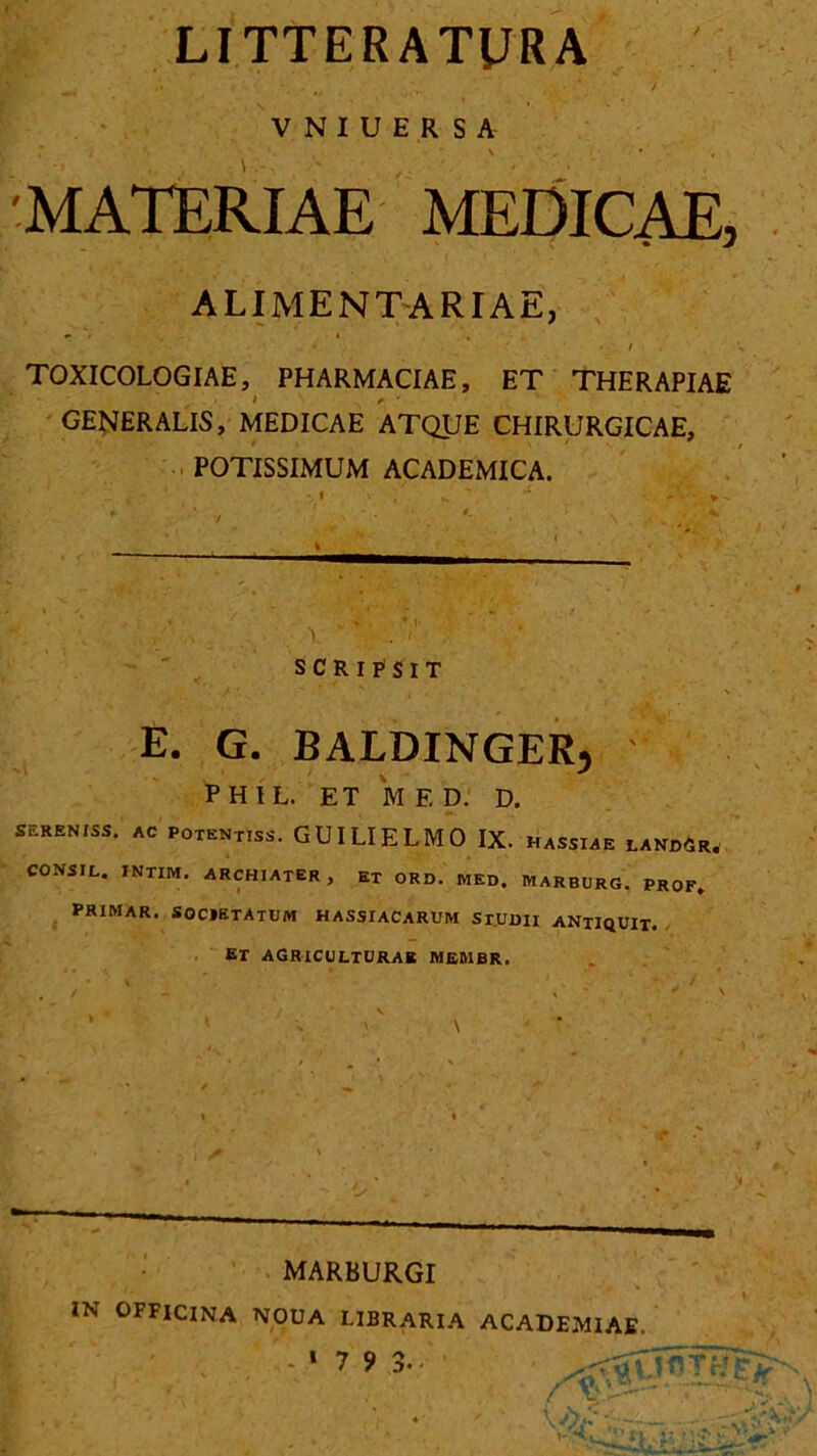 LITTERATyRA VNIUERSA 'MATERIAE MEDICAE, ALIMENTARIAE, ‘  ' / TOXICOLOGIAE, PHARMACIAE, ET THERAPIAE GENERALIS, MEDICAE ATQUE CHIRURGICAE, POTISSIMUM ACADEMICA. SCRlFSlT E. G. BALDINGER, P H I L. ET M E D. D. SERENISS. AC POTENTISS. GUILIELMO IX. HASSIAE LAND6r. CONSIL. INTIM. ARCHIATER, Et ORD. MED. MARBURG. PROF. PRIMAR. SOCIETATUM HASSIACARUM Sr.UDII ANTIQUIT. Er agriculturae membr. MARBURGI IN OFFICINA NOUA LIBRARIA ACADEMIAE. -‘79 TU D* •
