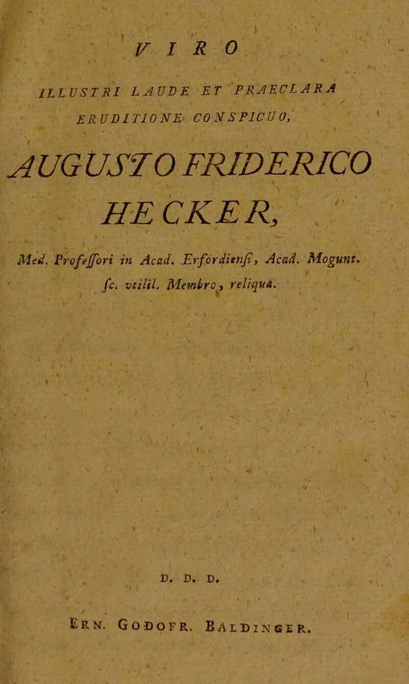 VIRO ILLUSTRI LAUDE ET PRAECLARA • ' * 't * ERUDITIONE/ CO N S PICU 0, AUGUSTO FRIDERICO A 1 * ■ • . * •% .* HECKER, ' • .. r • ”, . h. , ; ■ ■ • 1 ■ Med. Profejfori in Acad. Erfordienjt, Acad. Mogunt. fc. vtilil. Membro t reliqua. \ !)• -D • D • Ern. Godofr. Baldinger.