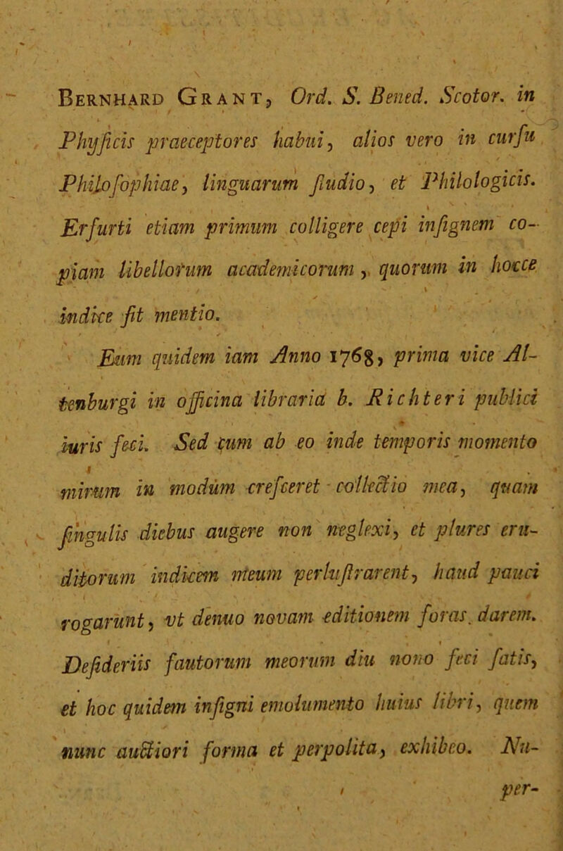 Phy ficis praeceptores habui, alios vero in cur fu Philofophiae, linguarum fiudio, et Philologicis. Erfurti etiam primum colligere cepi infignem co- piam libellorum academicorum , quorum in hocce f '1 \ indice fit mentio. Eum quidem iam Anno 1768, prima vice AI- tenburgi in officina libraria b. Richteri publici iuris feci. Sed cum ab eo inde temporis momento I . mirum in modum crefceret ■ collectio mea, quam fingulis diebus augere non neglexi, et plures eru- ditorum indicem meum perhfirarent, haud pauci rogarunt, vt dentio novam editionem foras. darem. 1 • ■ » 1 Defideriis fautorum meorum diu nono feci fatis, et hoc quidem infigni emolumento huius libri, quem MMMc auctiori forma et perpolita, exhibeo. Nu- I per•-