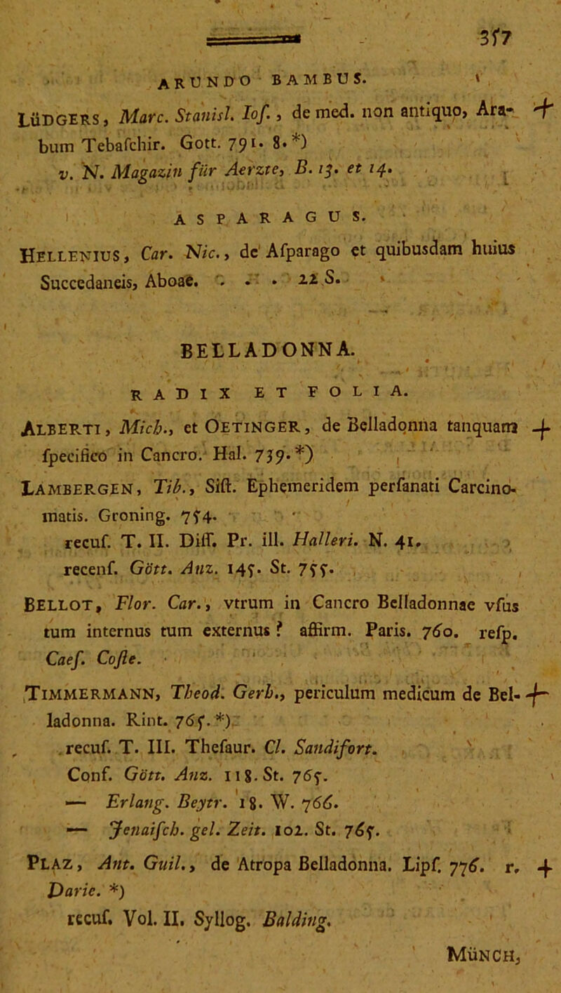 LiiDGERS, Mare. Stauisl. IoJ'■ , de med. non antiquo, Ara* 'f’ bum Tebafchir. Gott. 798.*) v. N. Magazin filr Aerzte, B. 13. et /4. 9 l. , , .• 1 * - 1 ■ : ~1 ' w asparagus. Hellenius, Car. Nic. , de Afparago et quibusdam huius Succedaneis, AboaC. '. * • 11 S. BEtLADONNA. ■ r . * , • 1 _ ' ‘ „ ,A 1 v,-* < ■ * .f i . * radix et folia. Alberti, Mzc£., et Oetinger , de Beiladonna tanquana -f- fpecifico in Cancro. Hal. 7J9**) Lambergen, m, Sift. Ephemeridem perfanati Carcino- matis. Groning. 7?4. recuf. T. II. Dilf. Pr. ili. Halleri. N. 41, recenf. Gott. Anz. 14?. St. 733. Bellot, Flor. Car., vtrum in Cancro BcIIadonnae vfus tum internus tum externus ? affirm. Paris. 760. refp. Caef. Cojle. Timmermann, Theod. Gerh., periculum medicum de Bel--f~ ladonna. Rint. 763. *) , recuf. T. III. Thefaur. Cl. Sandifort. Conf. Gott. Anz. ng.St. 763. —- Erlang. Beytr. 18. W. 766. — Jenaifch. gei. Zeit. lol. St. 763. Plaz, Ant. Guil.y de Atropa Beiladonna. Lipf. 776. r, -f Darie. *) , recuf, Vol. II. Syllog. Balding. MiiNCHj