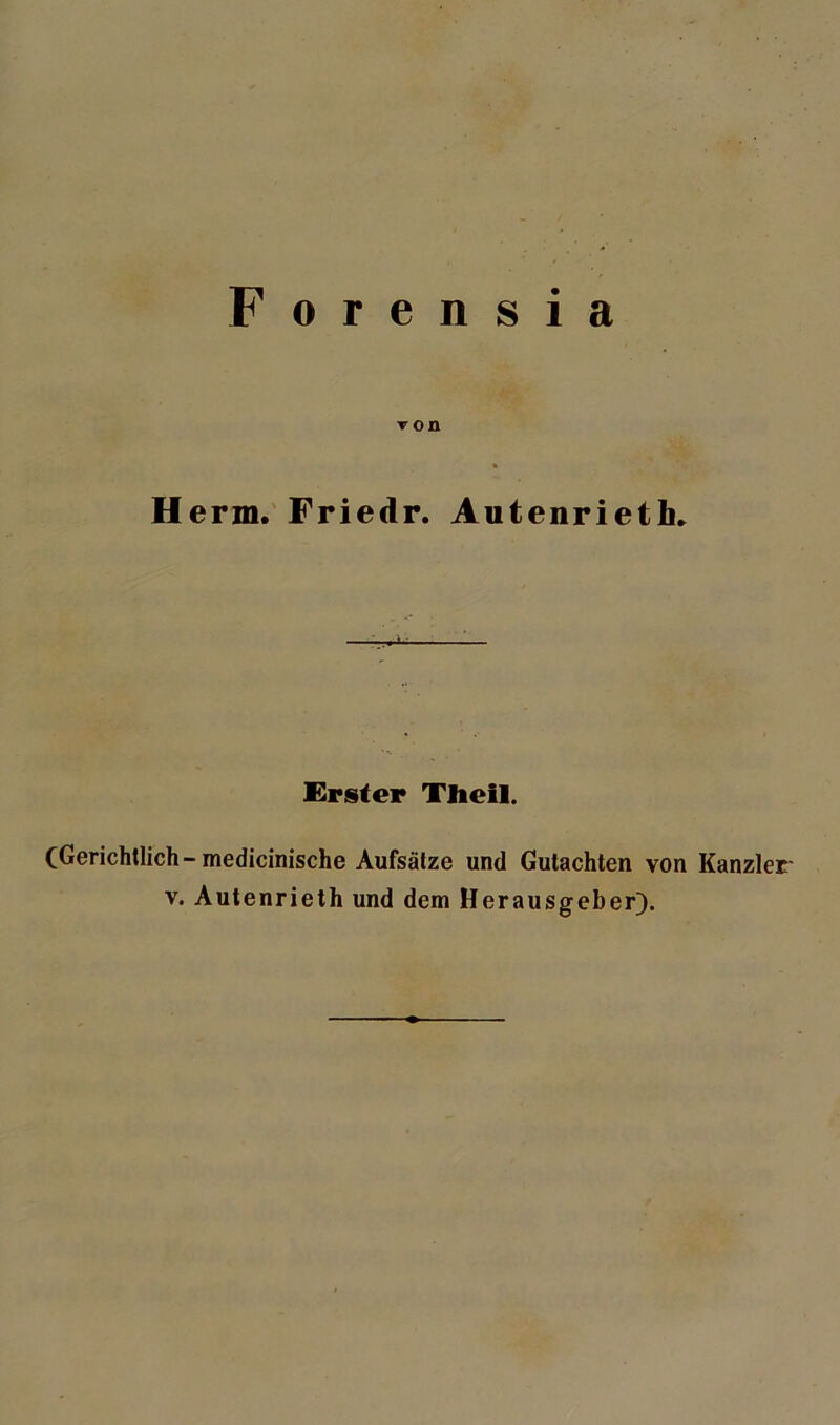 F orensia t on Herrn. Friedr. Autenrietli» -L Erster Tlieil. (Gerichtlich- medicinische Aufsätze und Gutachten von Kanzler v. Autenrieth und dem Herausgeber).