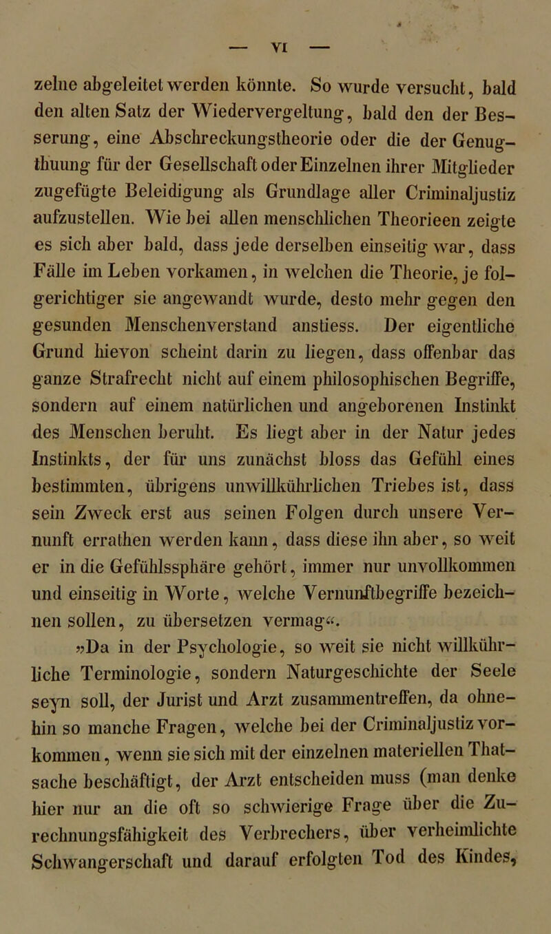 zelne abg eleitet werden könnte. So wurde versucht, bald den alten Salz der Wiedervergeltung, bald den der Bes- serung-, eine Abschreckungstheorie oder die der Genug- tuung fürder Gesellschaft oder Einzelnen ihrer Mitglieder zugefügte Beleidigung als Grundlage aller Criminaljustiz aufzustellen. Wie bei allen menschlichen Theorieen zeigte es sich aber bald, dass jede derselben einseitig war, dass Fälle im Leben vorkamen, in welchen die Theorie, je fol- gerichtiger sie angewandt wurde, desto mehr gegen den gesunden Menschenverstand anstiess. Der eigentliche Grund hievon scheint darin zu liegen, dass offenbar das ganze Strafrecht nicht auf einem philosophischen Begriffe, sondern auf einem natürlichen und angeborenen Instinkt des Menschen beruht. Es liegt aber in der Natur jedes Instinkts, der für uns zunächst bloss das Gefühl eines bestimmten, übrigens unwillkührlichen Triebes ist, dass sein Zweck erst aus seinen Folgen durch unsere Ver- nunft errathen werden kann, dass diese ihn aber, so weit er in die Gefühlssphäre gehört, immer nur unvollkommen und einseitig in Worte, welche Vernunftbegriffe bezeich- nen sollen, zu übersetzen vermag«. »Da in der Psychologie, so weit sie nicht willkühr- liehe Terminologie, sondern Naturgeschichte der Seele seyn soll, der Jurist und Arzt Zusammentreffen, da ohne- hin so manche Fragen, welche bei der Criminaljustiz Vor- kommen , wenn sie sich mit der einzelnen materiellen Tliat- sache beschäftigt, der Arzt entscheiden muss (man denke hier nur an die oft so schwierige Frage über die Zu- rechnungsfähigkeit des Verbrechers, über verheimlichte Schwangerschaft und darauf erfolgten lod des Kindes,