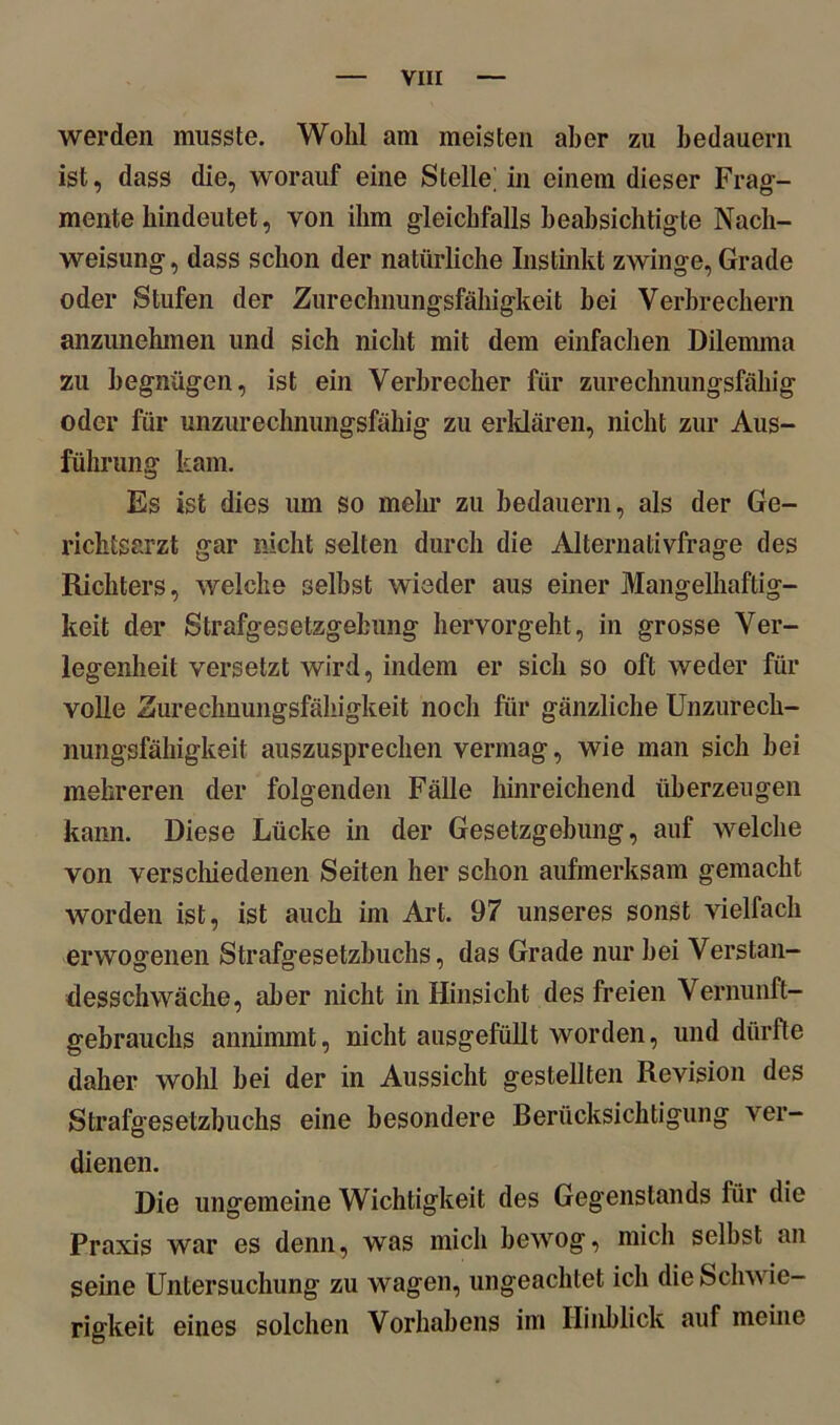 werden musste. Wohl am meisten aber zu bedauern ist, dass die, worauf eine Stelle] in einem dieser Frag- mente hindeutet, von ihm gleichfalls beabsichtigte Nach- weisung , dass schon der natürliche Instinkt zwinge, Grade oder Stufen der Zurechnungsfähigkeit bei Verbrechern anzunehmen und sich nicht mit dem einfachen Dilemma zu begnügen, ist ein Verbrecher für zurechnungsfähig oder für unzurechnungsfähig zu erklären, nicht zur Aus- führung kam. Es ist dies um so mehr zu bedauern, als der Ge- riclitsarzt gar nicht selten durch die Alternativfrage des Richters, welche selbst wieder aus einer Mangelhaftig- keit der Strafgesetzgebung hervorgeht, in grosse Ver- legenheit versetzt wird, indem er sich so oft weder für volle Zurechnungsfähigkeit noch für gänzliche Unzurech- nungsfähigkeit auszusprechen vermag, wie man sich bei mehreren der folgenden Fälle hinreichend überzeugen kann. Diese Lücke in der Gesetzgebung, auf welche von verschiedenen Seiten her schon aufmerksam gemacht worden ist, ist auch im Art. 97 unseres sonst vielfach erwogenen Strafgesetzbuchs, das Grade nur bei Verstan- desschwäche, aber nicht in Hinsicht des freien Vernunft- gebrauchs annimmt, nicht ausgefüllt worden, und dürfte daher wohl bei der in Aussicht gestellten Revision des Strafgesetzbuchs eine besondere Berücksichtigung ver- dienen. Die ungemeine Wichtigkeit des Gegenstands für die Praxis war es denn, was mich bewog, mich selbst an seine Untersuchung zu wagen, ungeachtet ich die Schwie- rigkeit eines solchen Vorhabens im Hinblick auf meine