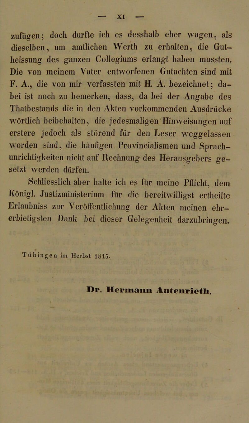 zufügen; doch durfte ich es desshalb eher wagen, als dieselben, um amtlichen Werth zu erhalten, die Gut- heissung; des ganzen Collegiums erlangt haben mussten. Die von meinem Vater entworfenen Gutachten sind mit F. A., die von mir verfassten mit H. A. bezeichnet; da- bei ist noch zu bemerken, dass, da bei der Angabe des Thatbestands die in den Akten vorkommenden Ausdrücke wörtlich beibehalten, die jedesmaligen Hinweisungen auf erstere jedoch als störend für den Leser weggelassen worden sind, die häufigen Provincialismen und Sprach- unrichtigkeiten nicht auf Rechnung des Herausgebers ge- setzt werden dürfen. Schliesslich aber halte ich es für meine Pflicht, dem Königl. Justizministerium für die bereitwilligst ertheilte Erlaubnis zur Veröffentlichung der Akten meinen ehr- erbietigsten Dank bei dieser Gelegenheit darzubringen. Tübingen im Herbst 1845- Di*. Hermann Autenrietli.