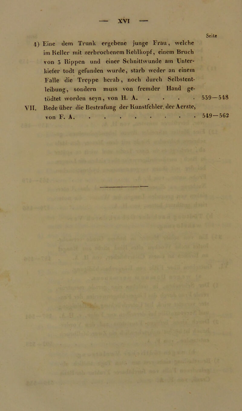 Seite 4) Eine dem Trunlt ergebene junge Frau, welche im Keller mit zerbrochenem Kehlkopf, einem Bruch von 5 Rippen und einer Schnittwunde am Unter- kiefer todt gefunden wurde, starb weder an einem Falle die Treppe herab, noch durch Selbstcnt- leibung, sondern muss von fremder Hand ge- tüdtet worden scyn, von H. A. . . . 559—548 VII. Rede über die Bestrafung der Kunstfchler. der Acrzte, von F. A. • . •♦•••• 562