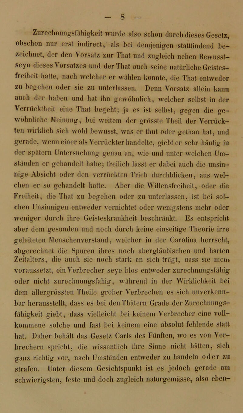Zurechnungsfähigkeit wurde also schon durch dieses Gesetz, obschon nur erst indirect, als bei demjenigen statlfindend be- zeichnet, der den orsatz zur 1 hat und zugleich neben Bewusst— seyn dieses Vorsatzes und derThat auch seine natürliche Geistes- fi eiheit halte, nach welcher er wählen konnte, die That entweder zu begehen oder sie zu unterlassen. Denn Vorsatz allein kann auch der haben und hat ihn gewöhnlich, welcher selbst in der Verrücktheit eine That begeht; ja es ist selbst, gegen die ge- wöhnliche Meinung, bei weitem der grösste Theil der Verrück- ten wirklich sich wohl bewusst, was er thut oder gethan hat, und gerade, wenn einer als Verrückter handelte, giebter sehr häufig in der spätem Untersuchung genau an, wie und unter welchen Um- ständen er gehandelt habe; freilich lässt er dabei auch die unsin- nige Absicht oder den verrückten Trieb durchblicken, aus wel- chen er so gehandelt hatte. Aber die Willensfreiheit, oder die Freiheit, die That zu begehen oder zu unterlassen, ist bei sol- chen Unsinnigen entweder vernichtet oder wenigstens mehr oder weniger durch ihre Geisteskrankheit beschränkt. Es entspricht aber dem gesunden und noch durch keine einseitige Theorie irre geleiteten Menschenverstand, welcher in der Carolina herrscht, abgerechnet die Spuren ihres noch abergläubischen und harten Zeitalters, die auch sie noch stark an sich trägt, dass sie mem voraussetzt, ein Verbrecher seye blos entweder zurechnungsfähig oder nicht zurechnungsfähig, während in der Wirklichkeit bei dem allerm-össten Theile grober Verbrechen es sich unverkenn- bar herausstellt, dass es bei den Thätern Grade der Zurechnungs- fähigkeit giebt, dass vielleicht bei keinem Verbrecher eine voll- kommene solche und fast bei keinem eine absolut fehlende statt hat. Daher behält das Gesetz Carls des Fünften, wo es von Ver- brechern spricht, die wissentlich ihre Sinne nicht hätten, sich ganz richtig vor, nach Umständen entweder zu handeln oder zu strafen. Unter diesem Gesichtspunkt ist es jedoch gerade am schwierigsten, feste und doch zugleich naturgemässe, also eben-