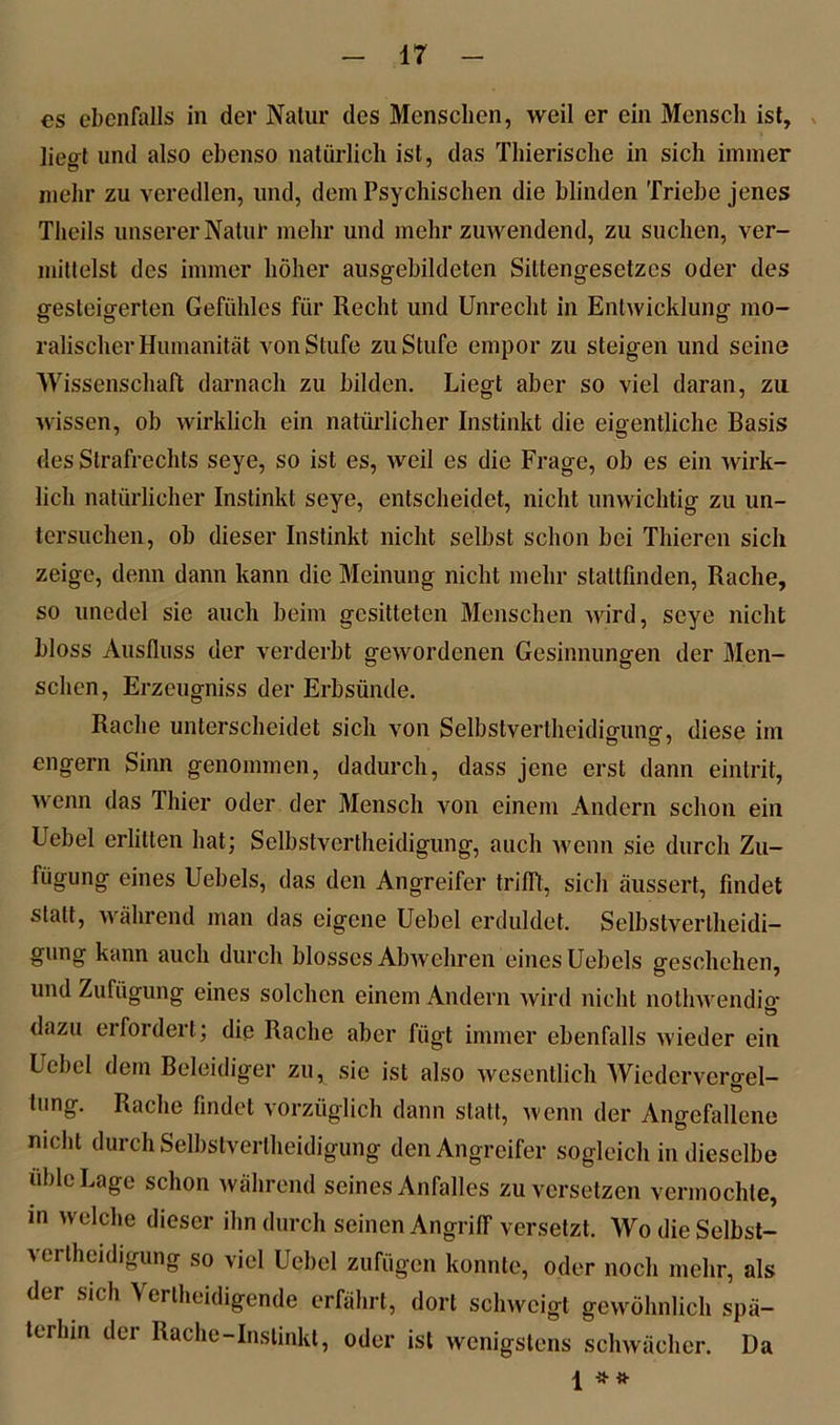 es ebenfalls in der Natur des Menschen, weil er ein Mensch ist, liegt und also ebenso natürlich ist, das Thierische in sich immer mehr zu veredlen, und, dem Psychischen die blinden Triebe jenes Theils unserer Natur mehr und mehr zuwendend, zu suchen, ver- mittelst des immer höher ausgebildeten Siltengesetzes oder des gesteigerten Gefühles für Recht und Unrecht in Entwicklung mo- ralischer Humanität von Stufe zu Stufe empor zu steigen und seine Wissenschaft darnach zu bilden. Liegt aber so viel daran, zu wissen, ob wirklich ein natürlicher Instinkt die eigentliche Basis des Strafrechts seye, so ist es, weil es die Frage, ob es ein wirk- lich natürlicher Instinkt seye, entscheidet, nicht unwichtig zu un- tersuchen, ob dieser Instinkt nicht selbst schon bei Thieren sich zeige, denn dann kann die Meinung nicht mehr stallfinden, Rache, so unedel sie auch beim gesitteten Menschen wird, seye nicht bloss Ausfluss der verderbt gewordenen Gesinnungen der Men- schen, Erzeugniss der Erbsünde. Rache unterscheidet sich von Selbstvertheidiguno-, diese im engern Sinn genommen, dadurch, dass jene erst dann eintrit, wenn das Thier oder der Mensch von einem Andern schon ein Uebel erlitten hat; Selbstvertheidigung, auch wenn sie durch Zu- fügung eines Uebels, das den Angreifer trifft, sich äussert, findet statt, während man das eigene Uebel erduldet. Selbstverlheidi- gung kann auch durch blosses Abwehren eines Uebels geschehen, und Zufügung eines solchen einem Andern wird nicht nothwendig dazu erfordert; die Rache aber fügt immer ebenfalls wieder ein Uebel dem Beleidiger zu, sie ist also wesentlich Wiederverael- tung. Rache findet vorzüglich dann statt, wenn der Angefallene nicht durch Selbstvertheidigung den Angreifer sogleich in dieselbe üble Lage schon während seines Anfalles zu versetzen vermochte, in welche dieser ihn durch seinen Angriff versetzt. Wo die Selbst- vertheidigung so viel Uebel zufügen konnte, oder noch mehr, als der sich \ ertheidigende erfährt, dort schweigt gewöhnlich spä- terhin der Rache-Instinkt, oder ist wenigstens schwächer. Da 1 * «•