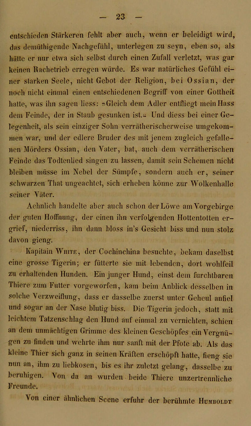 entschieden Stärkeren fehlt aber auch, wenn er beleidigt wird, das demüthigende Nachgefühl, unterlegen zu seyn, eben so, als hätte er nur etwa sich selbst durch einen Zufall verletzt, was gar keinen Rachetrieb erregen würde. Es war natürliches Gefühl ei- ner starken Seele, nicht Gebot der Religion, bei Ossian, der noch nicht einmal einen entschiedenen Begriff von einer Gottheit hatte, was ihn sagen liess: n Gleich dem Adler entfliegt mein Hass dem Feinde, der in Staub gesunken ist.« Und diess bei einer Ge- legenheit, als sein einziger Sohn verrätherischerweise umgekoni- men war, und der edlere Bruder des mit jenem zugleich gefalle- nen Mörders Ossian, den Vater, bat, auch dem verrätherischen Feinde das Todlenlied singen zu lassen, damit sein Schemen nicht bleiben müsse im Nebel der Sümpfe, sondern auch er, seiner schwarzen Tliat ungeachtet, sich erheben könne zur Wolkenhalle seiner Väter. Aehnlich handelte aber auch schon der Löwe am Vorgebirge der guten Hoffnung, der einen ihn verfolgenden Hottentotten er- grief, niederriss, ihn dann bloss in’s Gesicht biss und nun stolz davon gieng. Kapitain Wiute, der Cochinchina besuchte, bekam daselbst eine grosse Tigerin; er fütterte sie mit lebenden, dort wohlfeil zu erhaltenden Hunden. Ein junger Hund, einst dem furchtbaren Thiere zum Futter vorgeworfen, kam beim Anblick desselben in solche Verzweiflung, dass er dasselbe zuerst unter Geheul anfiel und sogar an der Nase blutig biss. Die Tigerin jedoch, statt mit leichtem Tatzenschlag den Hund auf einmal zu vernichten, schien an dem unmächligcn Grimme des kleinen Geschöpfes ein Vergnü- gen zu finden und wehrte ihm nur sanft mit der Pfote ab. Als das kleine Thier sich ganz in seinen Kräften erschöpft hatte, fieng sie nun an, ihm zu liebkosen, bis es ihr zuletzt gelang, dasselbe zu beruhigen. Von da an wurden beide Thiere unzertrennliche Freunde. \ on einer ähnlichen Scene erfuhr der berühmte Hunboi.dt