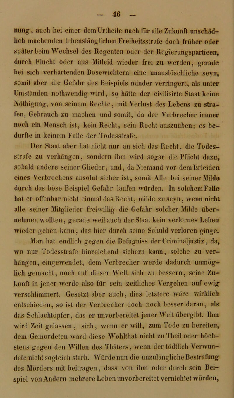 nung, auch bei einer demUrtheilc nach für alle Zukunft unschäd- lich machenden lebenslänglichen Freiheitsstrafe doch früher oder später beim Wechsel des Regenten oder der Regierungsparlieen, durch Flucht oder aus Mitleid wieder frei zu werden, gerade bei sich verhärtenden Bösewichtern eine unauslöschliche scyn, somit aber die Gefahr des Beispiels minder verringert, als unter Umständen nothwendig wird, so hätte der civilisirte Staat keine Nöthigung, von seinem Rechte, mit Verlust des Lebens zu stra- fen, Gebrauch zu machen und somit, da der Verbrecher immer noch ein Mensch ist, kein Recht, sein Recht auszuüben; es be- dürfte in keinem Falle der Todesstrafe, Der Staat aber hat nicht nur an sich das Recht, die Todes- strafe zu verhängen, sondern ihm wird sogar die Pflicht dazu, sobald andere seiner Glieder, und, da Niemand vor dem Erleiden eines Verbrechens absolut sicher ist, somit Alle bei seiner Milde durch das böse Beispiel Gefahr laufen würden. In solchem Falle hat er offenbar nicht einmal das Recht, milde zuseyn, wenn nicht alle seiner Mitglieder freiwillig die Gefahr solcher Milde über- nehmen wollten, gerade weil auch der Staat kein verlornes Leben wieder geben kann, das hier durch seine Schuld verloren ginge. Man hat endlich gegen die Befugniss der Criminaljustiz, da, wo nur Todesstrafe hinreichend sichern kann, solche zu ver- hängen, eingewendet, dem Verbrecher werde dadurch unmög- lich gemacht, noch auf dieser Welt sich zu bessern, seine Zu- kunft in jener werde also für sein zeitliches Vergehen auf ewig verschlimmert. Gesetzt aber auch, dies letztere wäre wirklich entschieden, so ist der Verbrecher doch noch besser daran, als das Schlachtopfer, das er unvorbereitet jener Welt übergibt. Ihm W'ird Zeit gelassen, sich, wenn er will, zum Tode zu bereiten, dem Gemordeten ward diese Wohlthat nicht zu Thcil oder höch- stens gegen den Willen des Thäters, wenn der tödtlich Verwun- dete nicht sogleich starb. Würde nun die unzulängliche Bestrafung des Mörders mit beitragen, dass von ihm oder durch sein Bei- spiel von Andern mehrere Leben unvorbereitet vernichtet würden.