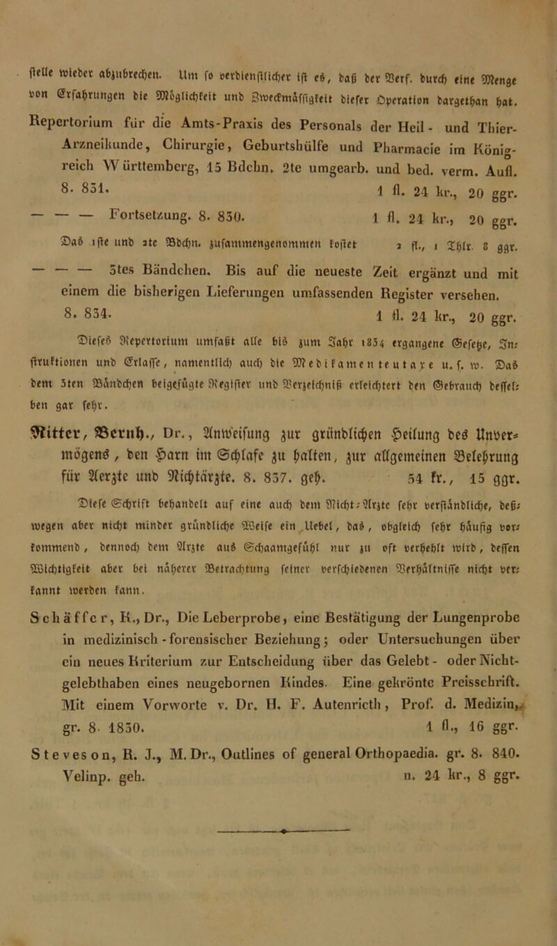 fUUe wiebet a6ju6redjeu. Um fo »ctblenfUiefet ifl ei, baß bet fflerf. burd) eine 5D?en8e wen Erfahrungen bie SWögtidfleit unb Swecfmiffigfeit biefet Operation bargetban bat. Repertorium für die Amts-Praxis des Personals der Heil - und Tliier- Arzneikundc, Chirurgie, Geburtshülfe und Pharmacie im König- reich Württemberg, 15 Bdchn. 2te umgearb. und bed. verm. Aufl. 8- 851. -I fl. 24 kr., 20 ggr. Fortsetzung. 8. 850. 1 fl. 24 kr., 20 ggr. ©ab ijle unb ate 5Bbd)tt. jufantmengenommen feilet j ft., i 8 ggr. — — — 5tes Bändchen. Bis auf die neueste Zeit ergänzt und mit einem die bisherigen Lieferungen umfassenden Register versehen. 8- 854. 1 fl. 24 kr., 20 ggr. ©iefeb Jltepcrterium umfaßt alte feiö jum Saßt i834 ergangene ©efe^e, Sn; fltuftionen unb Erlaße, namentfid; aud) bie 9Äebifatnen te u t ap t u. f. re. ©ab bent 3ten Bänbcßen beigtfugte Megifter unb Berjeidjnifi erleichtert ben ©ebraueb beffeh ben gar fet;v. bittet, SSctnl)./ Dr., Slnroetfuttg aur grünbfic§en Teilung bed iltmr* mögend , bett fmrtt im @d;fafe ju Jmtten, jur allgemeinen 23elel)rung für Geräte unb SRit&tärjte. 8. 857. gef;. 54 fr., 15 ggr. ©iefc ©eßtift bebanbett auf eine auch bem 9iicbt;9tr}tc febt eerflänbtidje, befi; wegen aber nidjt minber gvünblidjc Söeife ein liebet, bab, obgleich febt häufig vev fommenb, bennod) bem Qtrjte aub ©cßaamgefübt nur ju oft werbebtt wirb, helfen 2Bid)tigfeit aber bei näherer Betrachtung feiner perfebiebenen Berbättniffe nicht wer.- fannt werben fann. Schaffer, K., Dr., Die Leberprobe, eine Bestätigung der Lungenprobe in medizinisch-forensischer Beziehung; oder Untersuchungen über ein neues Kriterium zur Entscheidung über das Gelebt- oder Nicht- gelebthaben eines neugebornen Kindes. Eine gekrönte Preisschrift. Mit einem Vorworte v. Dr. H. F. Autenricth, Prof. d. Medizin,, gr. 8- 1850. 1 A., 16 ggr. Steveson, R. J., M. Dr., Outlines of general Orthopaedia. gr. 8. 840.