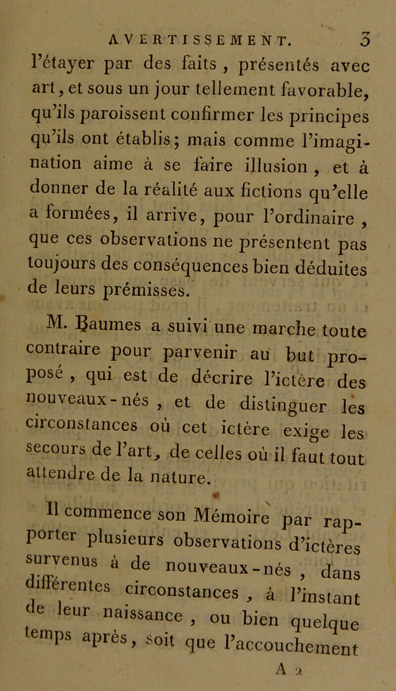 l’étayer par des faits , présentés avec art, et sous un jour tellement favorable, qu’ils paroissent confirmer les principes qu’ils ont établis; mais comme l’imagi- nation aime à se faire illusion , et à donner de la réalité aux fictions qu’elle a formées, il arrive, pour l’ordinaire , que ces observations ne présentent pas toujours des conséquences bien déduites de leurs prémisses. M. paumes a suivi une marche toute contraire pour parvenir au but pro- posé , qui est de décrire l’ictère des nouveaux - nés , et de distinguer les ciiconstances où cet ictère exige les secours de l’art, de celles où il faut tout attendre de la nature. . # Il commence son Mémoire par rai: porter plusieurs observations d’ictèrc survenus à de nouveaux-nés , dan ifferentes circonstances, à l’instan , leur naissance , ou bien quelqu lemps après, soit que paccouch